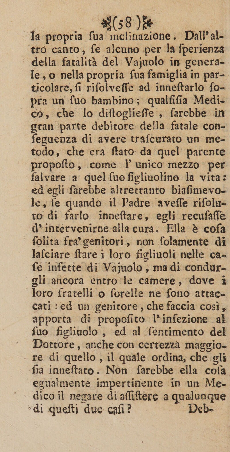 Ta propria fua inclinazione. Dall’al- tro canto, fe alcuno per la fperienza | della fatalità del Vajuolo in genera- le, o nella propria fua famiglia in par-. ticolare, fi rifolveffe ad inneftarlo fo- pra un fuo bambino; qualfifia Medi- co, che lo diftoglieffe , farebbe in gran parte debitore della fatale con- feguenza di avere trafcurato un me- todo, che era ftato da quel parente propofto, come YP unico mezzo per falvare a quel {uo ficliuolino la vita: ed egli farebbe altrettanto biafimevo- le, fe quando il Padre aveffe rifolu- to di farlo inneftare, egli recufaffe d’ intervenirne alla cura. Ella è cofa folita fra’ genitori, non folamente di lafciare ftare i loro figliuoli nelle ca- fe infette di Vajuolo, madi condur- gli ancora entro le camere, dove i loro fratelli o forelle ne fono attac- cati :ed un genitore, che faccia così, apporta di propofito l*infezione al fuo figlivolo , ed al fentimento del Dottore, anche con certezza maggio. re di quello , il quale ordina, che gli fia inneftato. Non farebbe ella cofa egualmente impertinente in un Me- dico il negare di afliftere a qualunque “di quefti due cafi? Debe