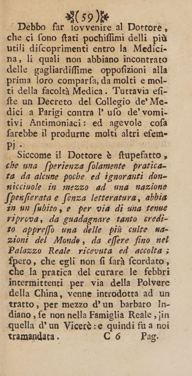 | Debbo far tovvenire al Dottore, che ci fono ftati pochiflimi delli più utili difcoprimenti entro la Medici» na, li quali non abbiano incontrato delle gagliardiffime oppofizioni alla prima loro comparfa, da molti e mol- ti della facoltà Medica. Tuttavia efi- fte un Decreto del Collegio de’ Me. dici a Parigi contra l’ ufo de’ vomi- tivi Antimoniaci: ed agevole cofa farebbe il produrne molti altri efem- Pj: a 2 | Siccome il Dottore è ftupefatto , the una fperienza folamente pratica- ta da alcune poche ed ignoranti don- micciuole in mezzo ad una nazione Spenfierata e fenza letteratura, abbia zn un fubito, e per via di una tenue siprova, da guadagnare tanto sredi- so appreffo una delle più culte na- zioni del Monde, da effere fino net Palazzo Reale ricevuta ed accolta ; fpero, che egli non fi farà fcordato, che la pratica del curare le febbri intermittenti per via della Polvere _ della China, venne introdotta ad un tratto, per mezzo d’un barbaro In- diano , fe non nella Famiglia Reale , jin quella d’un Vicerè:e quindi fu a noi tramandata . C6 Pag.