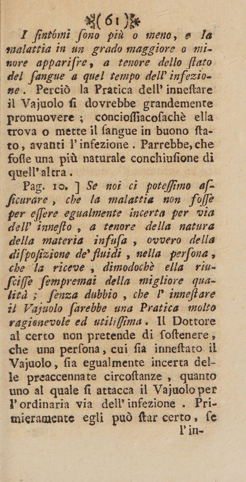 I fintomi fono più o meno, a la malattia tn un grado maggiore 0 mi- nore apparifre, a tenore dello (fato del fangue a quel tempo del? infezio- me. Perciò la Pratica dell’ inneftare il Vajuolo fi dovrebbe grandemente promuovere ; concioffiacofachè ella trova o mette il fangue in buono fta- to, avanti l'infezione. Parrebbe, che © fofle una più naturale conchiufione di | quell’alcra. | Pag. 10. ] Se moi ci poteffimo af- ficurare, che la malattia non foffe per effere egualmente incerta per via dell innefto , a tenore della natura della materia infufa , ovvero della difpofizione de’ fluidi , nella perfona, che la riceve, dimodochè ella riu- feife fempremai della migliore qua- lità ; fenza dubbio , che I inneftare zi Vajuolo farebbe una Pratica molto ragionevole ed utiliffima. IL Dottore al certo non pretende di foftenere, che una perfona, cui fia inneftaro. il Vajuolo, fia egualmente incerta del- le preaccennate circoftanze , quanto — uno al quale fi attacca il Vajuolo per l’ordinaria via dell'infezione . Pri- mieramente egli può ftar ssi fe in-