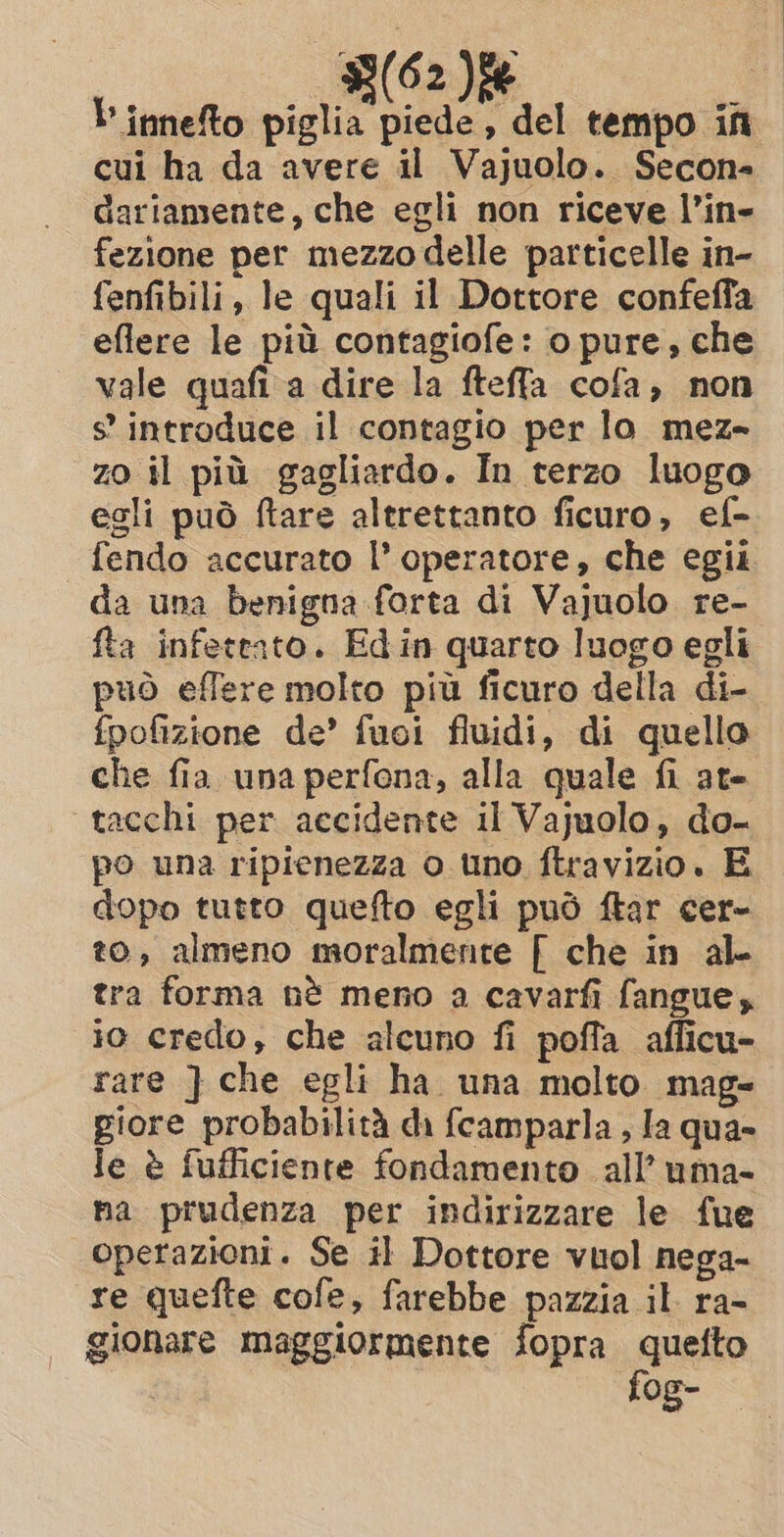 33(62 Die | binnefto piglia piede, del tempo ifn cui ha da avere il Vajuolo. Secon; Gariamente, che egli non riceve l’in- fezione per mezzo delle particelle in- fenfibili, le quali il Dottore confeffa eflere le più contagiofe: o pure, che vale quafi a dire la fteffa cofa, non s introduce il contagio per lo mez- zo il più gagliardo. In terzo luogo egli può ftare altrettanto ficuro, ef- fendo accurato l’ operatore, che egii da una benigna forta di Vajuolo re- fta infeteato. Edin quarto luogo egli può effere molto più ficuro della di- fpofizione de’ fuoi fluidi, di quello che fia una perfona, alla quale fi ate tacchi per accidente il Vajuolo, do- po una ripienezza o uno ftravizio. E dopo tutto quefto egli può ftar cer- to, almeno moralmente [ che in al tra forma nè meno a cavarfi fangue, io credo, che alcuno fi poffa afficu- rare } che egli ha una molto mag- giore probabilità di fcamparla , la qua- le è fufficiente fondamento all’ uma- na prudenza per indirizzare le fue operazioni. Se il Dottore vuol nega- re quefte cofe, farebbe pazzia il ra- gionare maggiormente fopra mee fog-