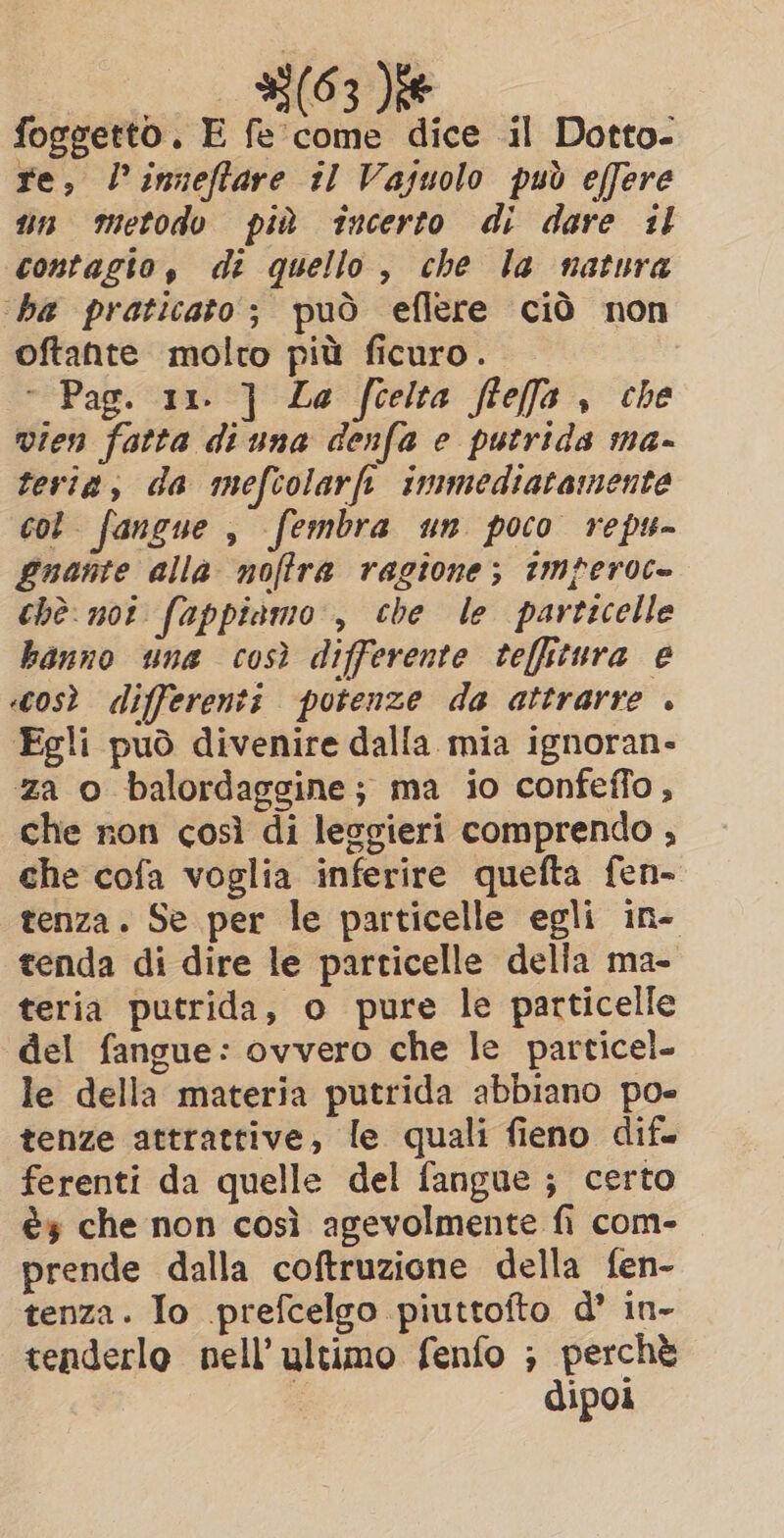 _ _ 35(63 ee foggetto. E fe‘ come dice il Dotto- re, l’inneffare il Vajuolo può effere un metodo più incerto di dare il contagto, di quello, che la natura ‘ba praticato; può eflere ciò non oftante molto più ficuro. ° Pag. 11. ] La fcelta flefa , che vien fatta di una denfa e putrida ma- tevia, da mefcolarft immediatamente cot fangue , fembra un poco repu- Quante alla noffra ragione; imperoc= chè: not fappiamo , che le particelle hanno una così differente teffitura e «così differenti potenze da attrarre . Egli può divenire dalla mia ignoran- za o balordaggine; ma io confeffo, che non così di leggieri comprendo , che cofa voglia inferire quefta fen- tenza. Se per le particelle egli in- tenda di dire le particelle della ma- teria putrida, o pure le particelle del fangue: ovvero che le particel- le della materia putrida abbiano po- tenze attrattive, le quali fieno dif. ferenti da quelle del fangue ; certo és che non così agevolmente fi com- prende dalla coftruzione della fen- tenza. Io prefcelgo piuttofto d’ in- tenderlo nell’ ultimo fenfo ; perchè | dipoi