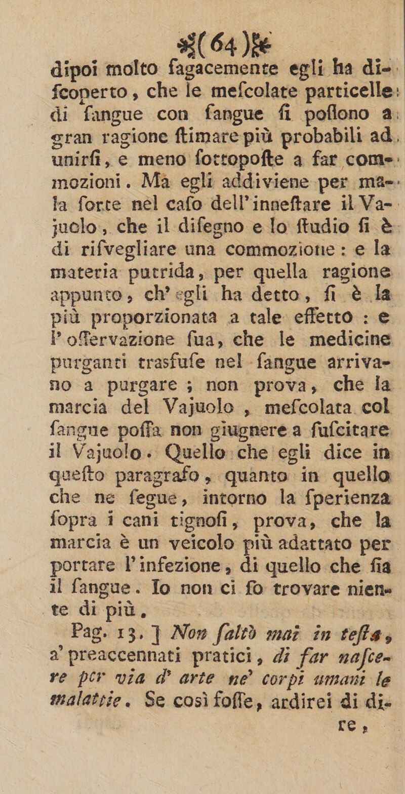 dipoi molto iil 64 ie egli ha di-. fcoperto , che le mefcolate particelle: di fangue con fangue fi poflono a. gran ragione ftimare più probabili ad. unirfi, e meno fottopofte a far come: mozioni. Ma egli addiviene per ma». la forte nel cafo dell’inneftare il Va-. juclo, che il difegno e lo ftudio fi è. di rifvegliare una commozione : e la materia putrida, per quella ragione appunto , ch’ egli ha detto, fi è la più proporzionata a tale efferto : e P ofervazione fua, che le medicine purganti trasfufe nel fangue arriva» no a purgare ; non prova, che la marcia del Vajuolo , mefcolata col fangne poffa non giugnere a fufcitare il Vajuolo. Quello che egli dice in quefto paragrafo, quanto in quello che ne fegue, intorno la fperienza fopra i cani tignofi, prova, che la marcia è un veicolo più adattato per portare l'infezione; di quello che fia il fangue. Io non ci fo trovare niene te di più, de Pag. 13. ] Now faltò maz in teffas a’ preaccennati pratici, di far nafce~ re per via @ arte ne’ corpi umani le malattie. Se così foffe, ardirei di di- re»