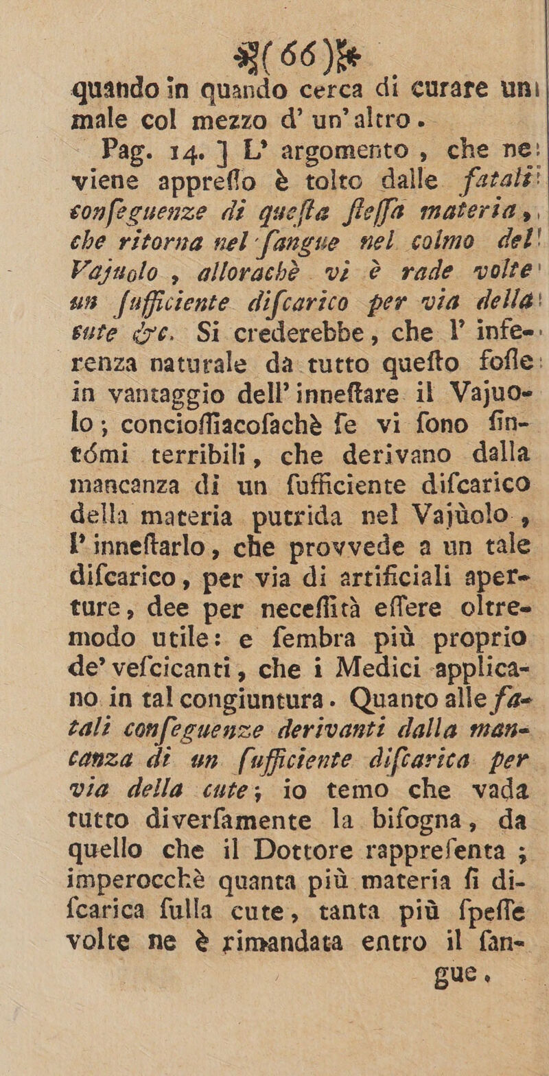 G(60)E quando in quando cerca di curare uni male col mezzo d’ un'altro. Pag. 14. } L’ argomento , che ne: viene appreflo è tolto dalle fatale: confeguenze di quella fieffa materia, che ritorna nel fangue nel colmo del! Vajuolo , allorachè vi è rade volte un fufficiente difcarico per via della: sute dre. Si crederebbe, che l’ infe=. “renza naturale da tutto quefto fofle: in vantaggio dell’ inneftare il Vajuo- lo; concioffiacofachè fe vi fono fin- t6mi terribili, che derivano dalla mancanza di un fufficiente difcarico della materia putrida nel Vajtolo , IP inneftarlo, che provvede a un tale difcarico , per via di artificiali aper= ture, dee per neceflità effere oltre» modo utile: e fembra più proprio de’ vefcicanti, che i Medici -applica- no in tal congiuntura. Quanto alle fa- tale confeguenze derivanti dalla man- canza dt un (ufficiente diftarica per via della cute; io temo che vada tutto diverfamente la bifogna, da quello che il Dottore rapprefenta ; imperocchè quanta più materia fi di- fcarica fulla cute, tanta più {peffe volte ne è rimandata entro il fan- | gue.