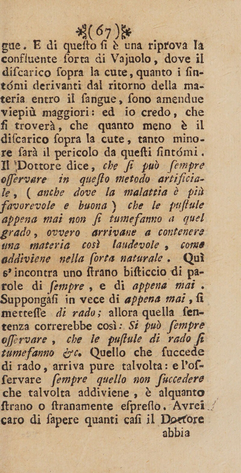 (07) sue. E di quefto fi è una riprova la confluente forta di Vajuolo , dove il difcarico fopra la cute, quanto i fin- tomi derivanti dal ritorno della ma- teria entro il fangue, fono amendue viepiù maggiori: ed io credo, che fi troverà, che quanto meno è il difcarico fopra la cute, tanto mino- re farà il pericolo da quefti fintémi. Il ‘Dottore dice, che fi può fempre offervare in quefto metodo artificia- le, ( anche dove la malattia è più favorevole e buona) che le puftule appena mai non fi tumefanno a quel grado, ovvero arrivane a contenere wna materia così laudevole , come addiviene nella (orta naturale. Qui 6’ incontra uno ftrano bifticcio di pa- role di fempre , e di appena mat . Suppongafi in vece di appena mai , fi metteffe di rado; allora quella fen- tenza correrebbe così: Si può fempre offervare , che le puffule di rado fe tumefanno dc. Quello che fuccede di rado, arriva pure talvolta: e l’of= fervare fempre quello non fuccedere che talvolta addiviene , è alquanto — ftrano o ftranamente efpreflo. Avrei. caro di fapere quanti cafi il Dortore abbia