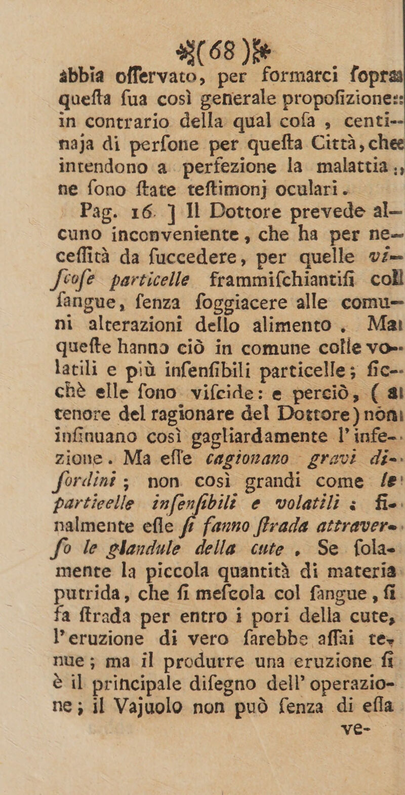 25(.68 )fe abbia offervato, per formarci fopraa quefta fua così generale propofizione:: in contrario della qual cofa , centi-- naja di perfone per quefta Città, chee intendono a. perfezione la malattia, ne fono ftate teftimonj oculari. Pag. 16. ] Il Dottore prevede al- cuno inconveniente , che ha per ne~ ceflità da fuccedere, per quelle vz— Jeofe particelle frammifchiantifi coll fangue, fenza foggiacere alle comu ni alterazioni dello alimento, Mar quefte hanno ciò in comune colle vo». latili e più infenfibili particelle; fic-- chè elle fono. vifcide: e perciò, ( al tenore del ragionare del Dortore)nòni infinuano così gagliardamente I’ infe-. zione. Ma efle cagionano gravi di- fordint ; non così grandi come fe: particelle infenfibili e volatili è fie. nalmente efle ff fauno ffrada attravere. fo le slandule della cute. Se fola- mente la piccola quantità di materia. putrida, che fi mefcola col fangue, fi fa ftrada per entro i pori della cute, l'eruzione di vero farebbe affai te nue; ma il produrre una eruzione fi è il principale difegno dell’ operazio- ne; il Vajuolo non può fenza di efla