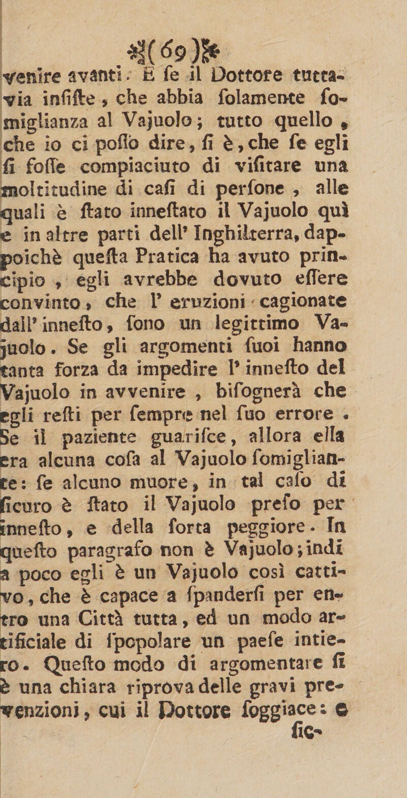 nay O (69) venire avanti. E fe il Dottore tutra- via infifte, che abbia folamente fo- miglianza al Vajuolo; tutto quello, che io ci poflo dire, fi è, che fe egli fi foffe compiaciuto di vifitare una moltitudine di cafi di perfone , alle quali è ftato inneftato il Vajuolo quì e inaltre parti dell’ Inghilterra, dap- poichè quefta Pratica ha avuto prin- cipio , egli avrebbe dovuto effere convinto, che l’ eruzioni cagionate dall’ innefto, fono un legittimo Va- juolo. Se gli argomenti fuoi hanno tanta forza da impedire I innefto del Vajuolo in avvenire , bifognerà che egli refti per fempre nel fuo errore . Se il paziente guarifce, allora ella era alcuna cofa al Vajuolo fomiglian- te: fe alcuno muore, in tal cafo di ficuro è ftato il Vajuolo prefo per innefto, e della forta peggiore. In quefto paragrafo non è Vajuolo; indi a poco egli è un Vajuolo così catti- vo, che è capace a fpanderfi per ene tro una Città tutta, ed un modo ar~ tificiale di fpopolare un paefe intie- ro. Quefto modo di argomentare ff è una chiara riprova delle gravi pres | wenzioni, cui il Dottore sd E e ae 16°
