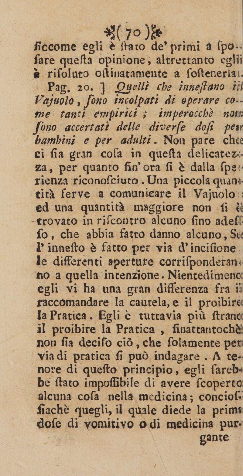 ficcome egli è itato de’ primi a {po-- fare quefta opinione; altrettanto eglii è rifoluto oltinatamente a foftenerlai. | Pag. 20. ] Quelli che inneffano sil Vajuolo, fono incolpati di operare co-- me tantt empirici ; imperocchè now fono accertati delle diverfe doft pew bambini e per adulti. Non pare chee ci fia gran cola in quefta delicatez.- Za, per quanto fin'ora fi è dalla {pe rienza riconofciuta. Una piccola quani. tità ferve a comunicare il Vajuolo:: ed una quantità maggiore non fi è -trovato in rifcontro alcuno fino adef! fo, che abbia fatto danno alcuno; Sé I’ innefto è fatto per via d’incifione. le differenti aperture corrifponderan: no a quella intenzione. Nientedimena egli vi ha una gran differenza fra ii raccomandare la cautela, e il proibire Ia Pratica. Egli e tuttavia più ftrana il proibire la Pratica , finattantochè non fia decifo ciò, che folamente pet: via di pratica fi può indagare . A te- nore di quefto principio, egli fareb+ be ftato impoffibile di avere fcoperta alcuna cofa nella medicina; conciof: fiachè quegli, il quale diede la prims dofe di vomitivo odi medicina pur: i gante —