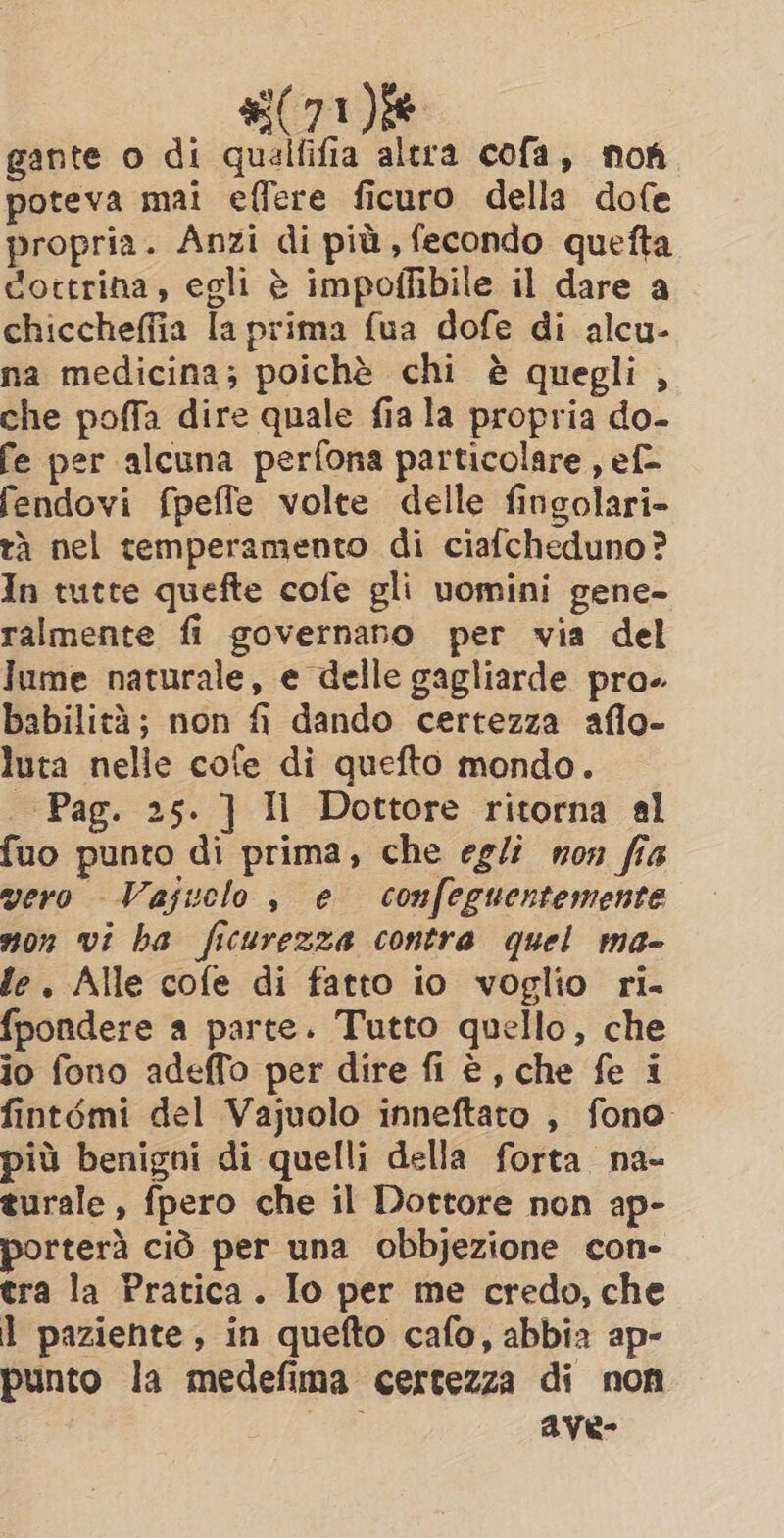 #71 ie gante o di qualfifia altra cofa, non poteva mai effere ficuro della dofe propria. Anzi di più, fecondo quefta dottrina, egli è impoffibile il dare a chiccheffia la prima fua dofe di alcu- na medicina; poichè chi è quegli , che poffa dire quale fia la propria do- fe per alcuna perfona particolare , ef- fendovi fpeffe volte delle fingolari- tà nel temperamento di ciafcheduno? In tutte quefte cofe gli uomini gene- ralmente fi governano per via del lume naturale, e delle gagliarde pro. babilità; non fi dando certezza aflo- luta nelle cole di quefto mondo. Pag. 25. ] Il Dottore ritorna al fuo punto di prima, che egli non fia vero Vajuclo , e confeguentemente non vi ha ficurezza contra quel ma- fe. Alle cofe di fatto io voglio ri. fpondere a parte. Tutto quello, che io fono adeffo per dire fi è, che fe i fintémi del Vajuolo inneftato , fono più benigni di quelli della forta na- turale, fpero che il Dottore non ap- porterà ciò per una obbjezione con- tra la Pratica. Io per me credo, che 1 paziente, in quefto cafo, abbia ap- punto la medefima certezza di non