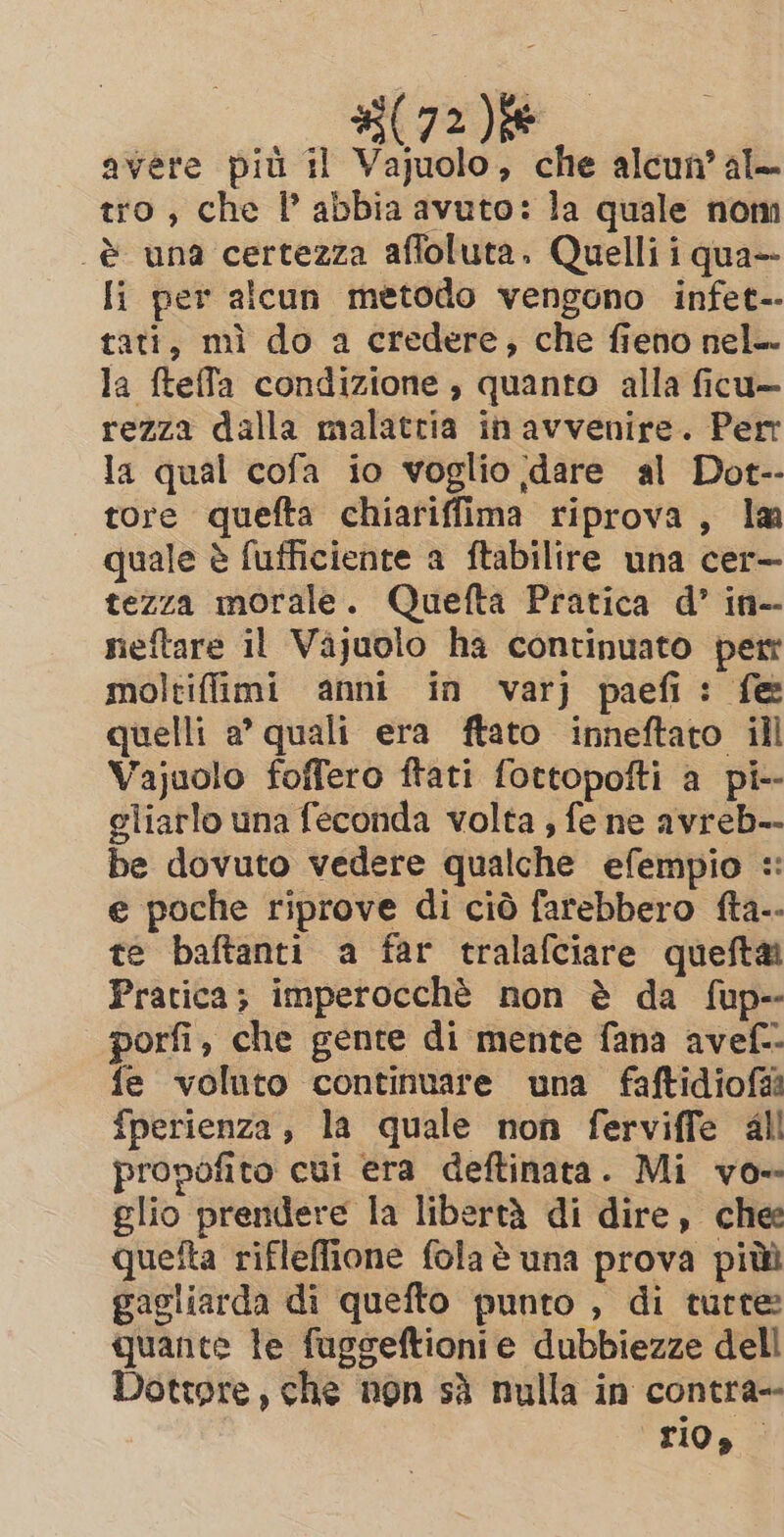 avere più il Vajuolo, che alcun al— tro, che I abbia avuto: la quale nom è una certezza affoluta. Quelli i qua— Ii per alcun metodo vengono infet-- tati, mì do a credere, che fieno nel-- la fteffa condizione , quanto alla ficu— rezza dalla malattia in avvenire. Perr la qual cofa io voglio dare al Dot-- tore quefta chiariffima riprova, la quale è fufficiente a ftabilire una cer— tezza morale. Quefta Pratica d’ in-- nieftare il Vajuolo ha continuato per moltiffimi anni in varj paefi: fe quelli a’ quali era ftato inneftato ill Vajuolo foffero ftati fottopofti a pi-- gliarlo una feconda volta , fe ne avreb-- be dovuto vedere qualche efempio =: e poche riprove di ciò farebbero fta-- te baftanti a far tralafciare queftai Pratica; imperocché non è da fup-- porfi, che gente di mente fana avef-- fe voluto continuare una faftidiofi fperienza, la quale non ferviffe all propofito cui era deftinata. Mi vo- glio prendere la libertà di dire, chee queîta rifleflione fola è una prova piùù gagliarda di quefto punto , di tutte: quante te fuggeftionie dubbiezze dell Dottore, che non sà nulla in contra-- rio»