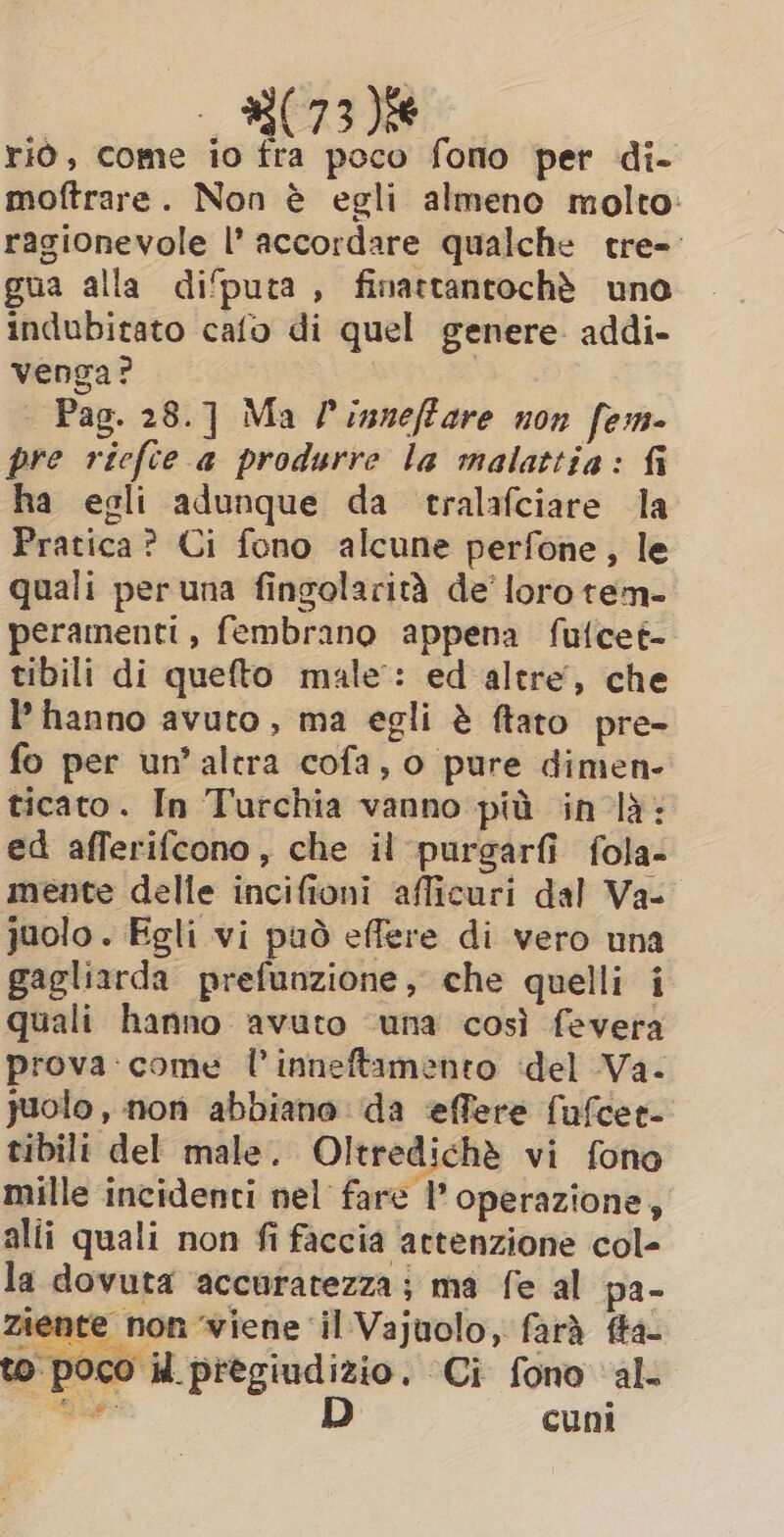 rio, come io fra poco fono per di- moftrare. Non è egli almeno molto: ragionevole |’ accordare qualche tre- gua alla di‘puta , finattantochè uno indubitato cafo di quel genere addi- venga? | Pag. 28.] Ma /’inneffare non fem- pre ricfce a produrre la malattia: fi ha egli adunque da tralafciare la Pratica? Ci fono alcune perfone, le quali per una fingolarità de’ loro tem- peramenti, fembrano appena fufcet- tibili di quefto male: ed altre, che l’ hanno avuto, ma egli è ftato pre- fo per un’altra cofa, o pure dimen- ticato. In Turchia vanno più in la: ed afferifcono, che il purgarfi fola- mente delle incifioni afficuri dal Va- juolo . Egli vi può effere di vero una gagliarda prefunzione, che quelli i quali hanno avuto ‘una così fevera prova: come l’inneftamento del Va- juolo , non abbiano da effere fufcer- tibili del male. Oltredichè vi fono mille incidenti nel fare l'operazione, alii quali non fi faccia ‘attenzione col- la dovuta accuratezza; ma fe al pa- Ziente non viene il Vajuolo, farà fta- to poco il pregiudizio. Ci fono al adi D cuni