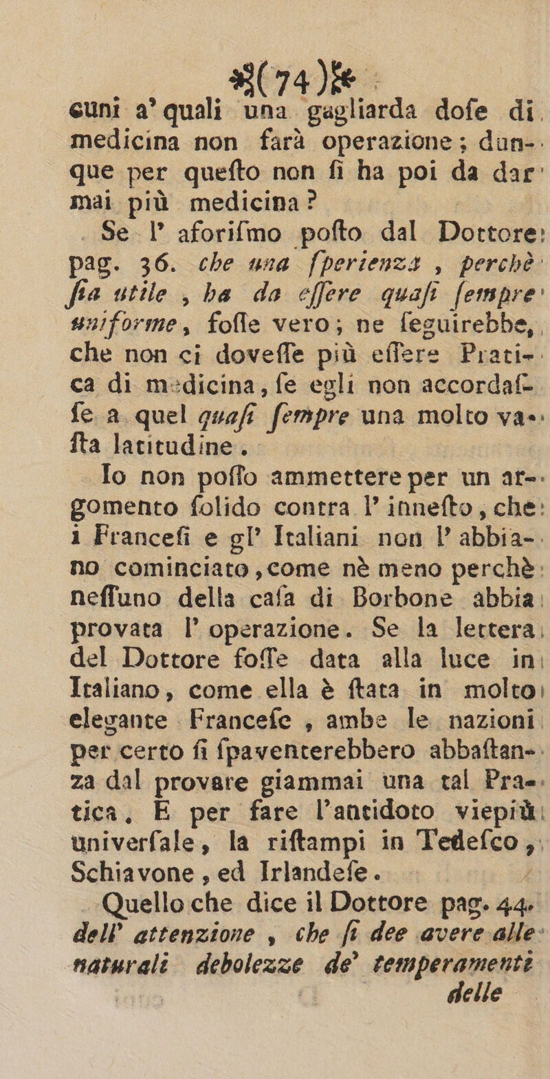 cuni a’ quali una gagliarda dofe di. medicina non farà operazione; dun-. que per quefto non fi ha poi da dar mai più medicina? . Sel’ aforifmo pofto dal Dottore: pag. 36. che una fperienza , perchè: fia utile , ba da effere quafi fempre: uniforme, fofle vero; ne feguirebbe,, che non ci doveffe più effere Prati». ca di medicina, fe egli non accordaf= fe a quel quefi È (empre una magi tory vas fta latitudine. To non poffo ammettere per un ar-. gomento folido contra l’ innefto, che: i Francefi e gl’ Italiani non | abbia-. no cominciato, come nè meno perchè. neffuno della cafa di Borbone abbia; provata I’ operazione. Se la lettera, del Dottore fofe data alla luce in, Italiano, come ella è ftata. in molto) elegante Francefe , ambe le. nazioni. per certo fi fpaventerebbero abbaftan». za dal provare giammai una tal Pra. tica, E per fare l’antidoto viepit: univerfale, la riftampi in a è Schiavone , ed Irlandefe. Quello che dice il Dottore pag. dal dell’ attenzione , che fi dee vere alle: naturali debolezze de’ temperamenti delle