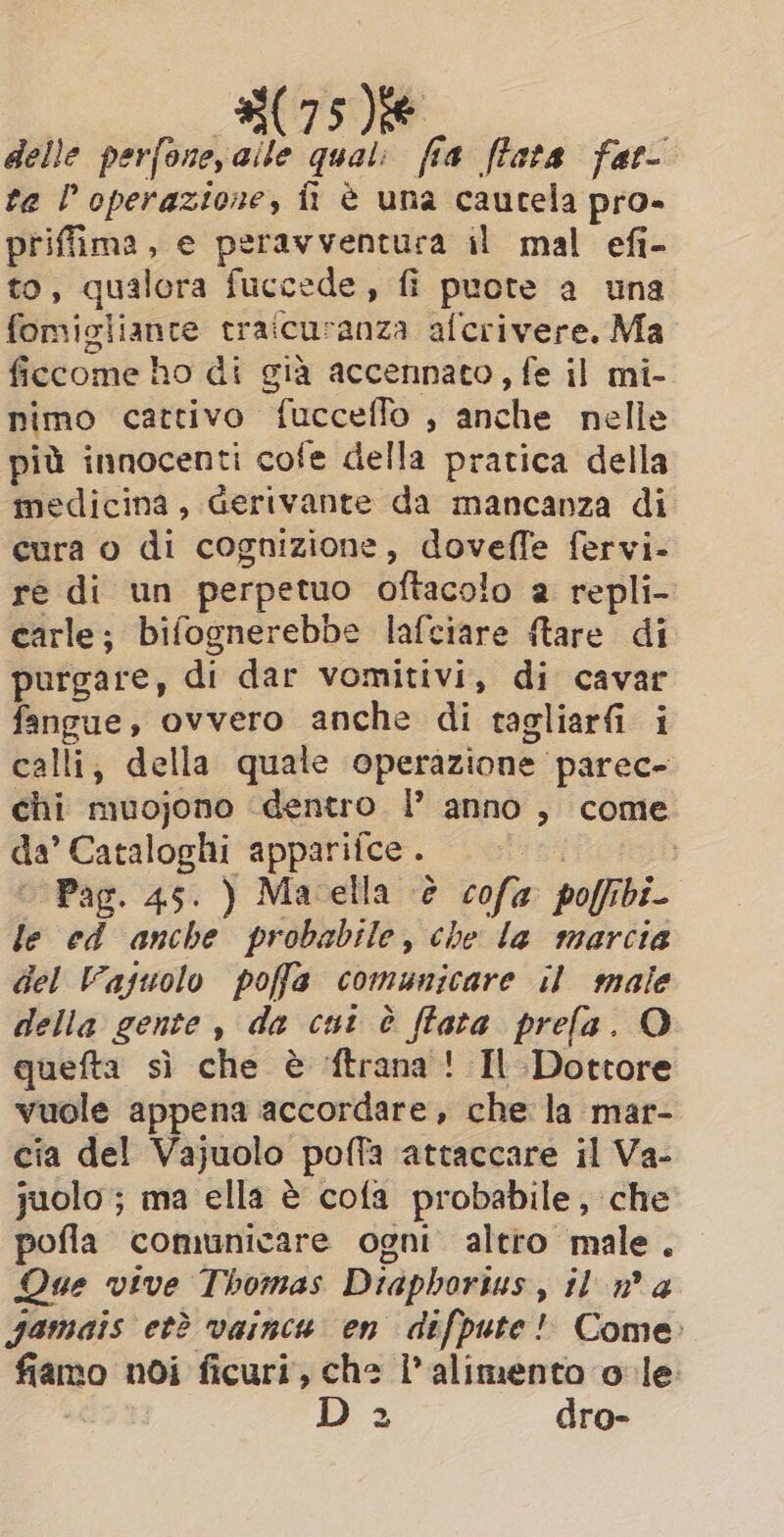delle perfone,aile qual: fia (fata fat- ta l'operazione, fi è una cautela pro- priffima, e peravventuca il mal efi- to, qualora fuccede, fi puote a una fomigliante traicuranza afcrivere. Ma ficcome ho di già accennato, fe il mi- nimo cattivo fucceflo , anche nelle più innocenti cofe della pratica della medicina, Gerivante da mancanza di cura o di cognizione, doveffe fervi- re di un perpetuo oftacolo a repli- carle; bifognerebbe lafciare ftare di purgare, di dar vomitivi, di cavar fangue, ovvero anche di tagliarfi i calli; della quale operazione parec- chi muojono dentro |’ anno , come da’ Cataloghi apparifce. | |’. Pag. 45. ) Macella è cofa poffibi- le ed anche probabile, che la marcia del Vajuolo poffa comunicare il male della gente, da cut è (fata prefa. O quefta sì che è ftrana! Il Dottore vuole appena accordare, che la mar- cia del Vajuolo poffa attaccare il Va- juolo ; ma ella è cofa probabile, che pofla comunicare ogni altro male. Que vive Thomas Diaphorius, il n a jamais et? vainca en difpute! Come fiamo noi ficuri, che l'alimento o le: