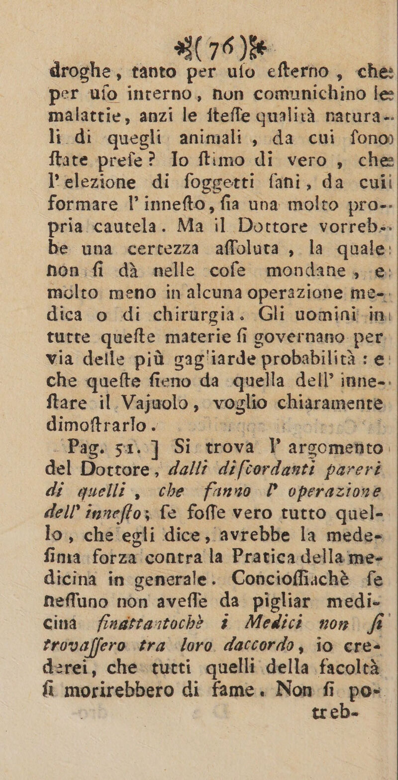 #(76)88 droghe, tanto per ufo efterno, che: per ufo interno, non comunichino le malattie, anzi le itefle qualità natura-. li di quegli animali, da cui fono» {tate prefe? Io ftimo di vero , che l'elezione di foggetti fani, da culi formare I’ innefto, fia una molto pro-- pria cautela. Ma CE Dottore vorreb:. be una certezza affoluta , la quale: hon fi dà nelle cofe mondane, e. molto meno in alcuna operazione me-. dica o di chirurgia: Gli uomini ini tutte quefte materie fi governano per via delle più gag'iarde probabilità : e. che quefte fieno da quella dell’ inne-. ftare il.Vajuolo, bared chigramnentt dimoftrarlo. “Pag. sx. ] Si trova y argomento. del Dottore; dallî difcordanti pareri di quelle, che fanno P operazione dell’ innefto; fe foffe vero tutto quel- lo, che egli dice, avrebbe la mede- fina forza contra la Pratica della me- dicina in generale. Conciofiachè fe neffuno non avefle da pigliar medi- cina fingtrastochè i Medici non fi trovaffero tra loro daccordo, io eres derei, che tutti quelli della facoltà trede