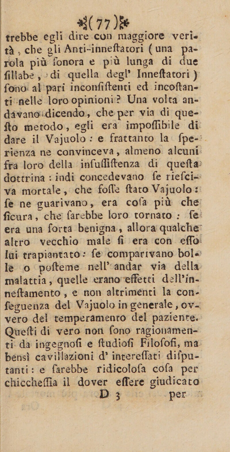 93(77 ie ‘tà, che gli Anti-inneftatori (una pa- rola più fonora e più lunga di due fillabe di quella degl’ Inneftatori ) ‘fono: al pari inconfiftenti ed incoftan- ti nelle loro opinioni? Una volta an- davanoidicendo, che per via di que- fto metodo, egli era impoffibile di dare il Vajuolo : e frattanto la. fpe-:. rienza ne convinceva, almeno. alcuni: fra loro della infufliftenza di quefta dottrina : indi concedevano fe riefci= “va mortale, che fofle ftaro Vajuolo:: fe ne guarivano, era cofa più che ficura, che farebbe loro tornato : fe: era una forta benigna, allora qualche: altro vecchio male fi era con effo: lui trapiantato: fe comparivano bol« le o pofteme nell’ andar via della «malattia, quelle erano effetti dell’in- neftamento , e non altrimenti la con- feguenza del Vajuolo in generale , ov- vero del temperamento del paziente. Quefti di vero non fono ragionamen- ti da ingegnofi e ftudiofi Filofofi, ma. bensì cavillazioni d’ intereflati difpu- ‘tanti: e farebbe ridicolofa cofa per chiccheffia il dover effere giudicato BO Dy. per a