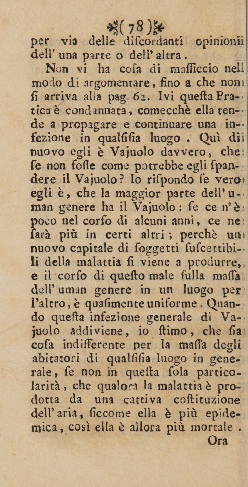 pee via delle difcordanti opinionii| dell’ una parte o dell’ altra. é Non vi ha cofa di mafficcio nell modo di argomentare, fino a che nom fi arriva alia pag. 62. Ivi quefta Pra-. tica è condannata, comecchè ella ten-. de a propagare e continuare una in-- fezione in qualfifia luogo. Quì dii nuovo egli è Vajuolo davvero, che: fe non fofle come potrebbe egli fpan-. dere il Vajuolo? Io rifpondo fe veror egli è, che la maggior parte dell’ u-: man genere ha il Vajuolo: fe ce n'è: poco nel corfo di alcuni anni, ce ne: farà più in certi altri; perchè uni nuovo capitale di foggetti fufcettibi.. li della malattia fi viene a produrre,, e il corfo di quefto male fulla maffa. dell uman genere in un Inogo per: l’altro, è quafimente uniforme . Quan- do quefta infezione generale di Va-. juolo addiviene, io ftimo, che fia: cofa indifferente per la maffa degli abitatori di qualfifia luogo in gene- rale, fe non in quefta fola partico- larità, che qualora la malattia è pro- dotta da una cattiva coftituzione dell’aria, ficcome ella è più epide- mica, così ella è allora più morrale . Ora
