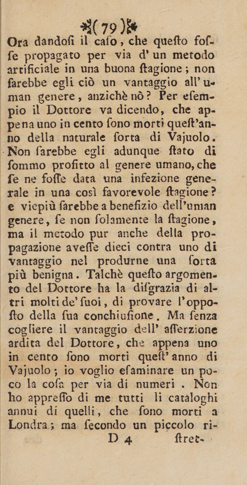pena uno in cento fono morti queft’an- no della naturale forta di Vajuolo. fommo profitto al genere umano, che fe ne foffe data una infezione gene- rale in una così favorevole ftagione ? e viepid farebbe a benefizio dell’uman genere, fe non folamente la ftagione, ma il metodo pur anche della pro- pagazione aveffe dieci contra uno di cogliere il vantaggio dell’ afferzione ardita del Dottore, che appena uno in cento fono morti queft’anno di Vajuolo ; io voglio efaminare un po- co la cofa per via di numeri . Non ho appreffo di me tutti li cataloghi annui di quelli, che fono morti a Londra; ma fecondo un piccolo ri- Da ftret-