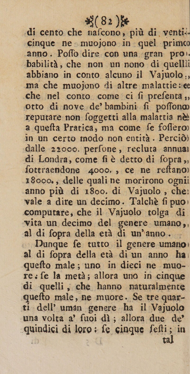 -di cento che nafcono, più di, venti. cinque. ne. muojono in. quel primo anno. Poffo dire con una gran pro). ‘babilità, che non un nono di quellii abbiano in conto alcuno il Vajuolo,, ma che muojono di altre malattie see | Che nel conto come ci fi prefenta,, Otto di nove de’ bambini fi poffono reputare non foggetti alla malattia nè a quefta Pratica, ma come fe foffero) in un certo modo non entità . Perciò) dalle 22000. perfone, recluta annua: di Londra, come fi è detto di fopra,, fottraendone 4000. , ce ne reftano) 18000. ; delle quali ne morirono ognii anno più di 1800. di Vajuolo , che: vale a dire un decimo. Talchè fi puo) computare, che il Vajuolo tolga di vita un decimo del genere umano,, al di fopra della età di un'anno. Dunque fe tutto il genere umano) al di fopra della età di un anno ha, quefto male; uno in dieci ne muo- re:fe la metà; allora uno in cinque di quelli, che hanno naturalmente quefto male, ne muore. Se tre quar- ti dell’ uman genere. ha il Vajuolo una volta a’ fuoi di; allora due de’ quindici di loro: fe cinque fefti i “in si Sd ta
