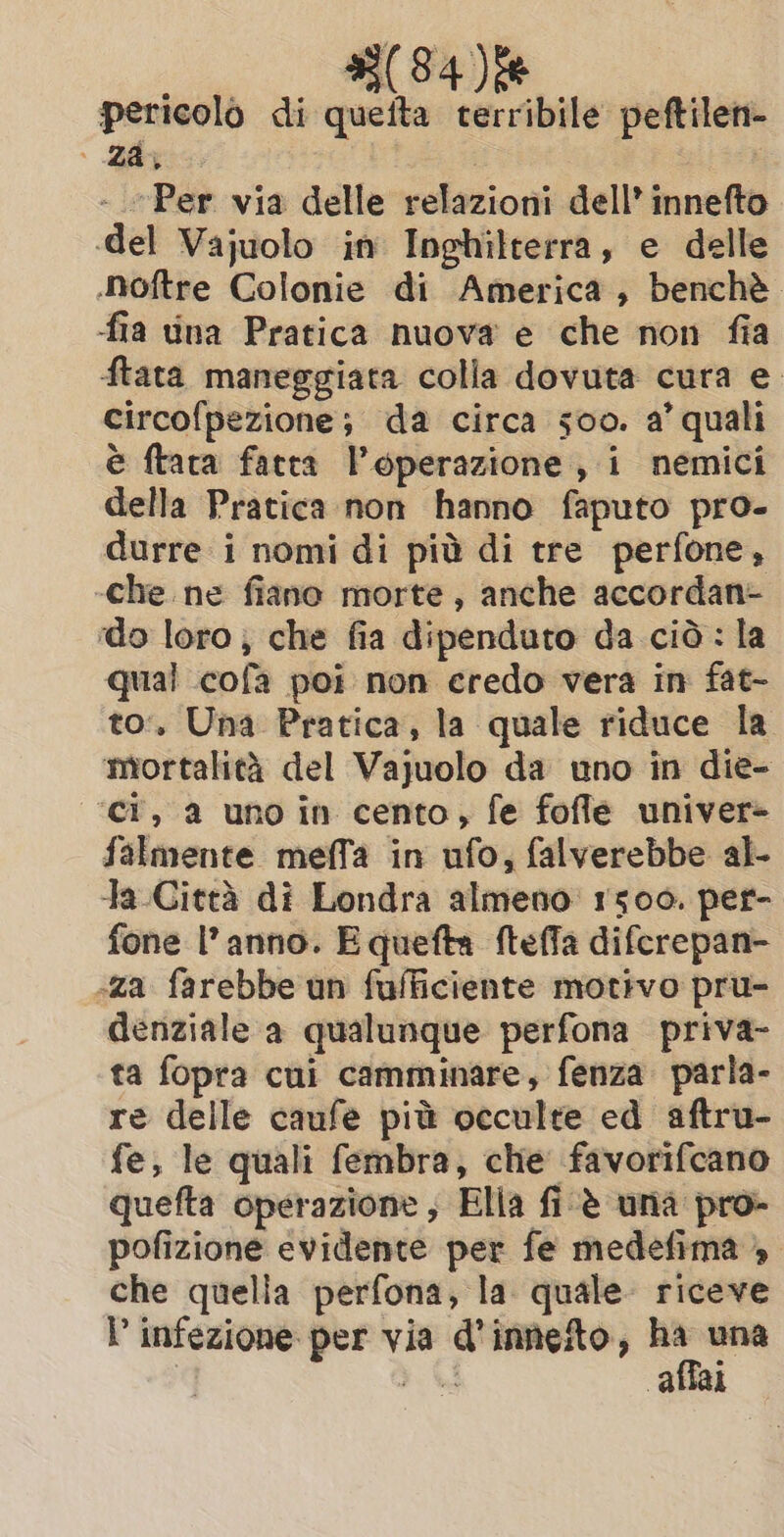 pericolo di quefta terribile peftilen- Za, | i - Per via delle relazioni dell’ innefto .del Vajuolo in Inghilterra, e delle Noftre Colonie di America, benchè. fia ina Pratica nuova e che non fia ftata maneggiata colla dovuta cura e circofpezione; da circa soo. a’ quali è ftaca fatta l'operazione, i nemici della Pratica non hanno faputo pro- durre i nomi di più di tre perfone, -che ne fiano morte, anche accordan- do loro, che fia dipenduto da ciò: la qual cofa poi non credo vera in fat- to’. Una Pratica, la quale riduce la ‘mortalità del Vajuolo da uno in die- ‘ci, a uno in cento, fe fofle univer- falmente meffa in ufo, falverebbe al- ta Città di Londra almeno: 1500. per- fone l’anno. Equefta fteffa difcrepan- «za farebbe un fufficiente motivo pru- denziale a qualunque perfona priva- ta fopra cui camminare, fenza parla- re delle caufe più occulte ed aftru- fe; le quali fembra, che favorifcano quefta operazione , Elia fi ‘è una pro- pofizione evidente per fe medefima » che quella perfona, la quale riceve I infezione per via d’inneto, 3 una PA affai