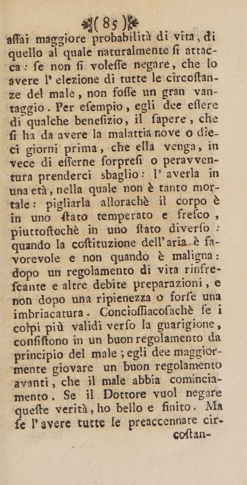 affai maggiore probabilità di vita, di quello al quale naturalmente fi attac- ‘ca: fe non fi voleffe negare, che lo ‘avere l' elezione di tutte le circoftan- ze del male, non foffe un gran van- taggio. Per efempio, egli dee eflere «di qualche benefizio, il fapere, che fi ha da avere la malattia nove o die- ‘ci giorni prima, che ella venga, in vece di efferne forprefi o peravven- tura prenderci sbaglio: 1° averla in una eta, nella quale non è tanto mor- tale: pigliarla allorachè il corpo è in uno ftato temperato e frefco , piuttoftochè in uno ftato diverfo : quando la coftituzione dell’aria-è fa- ‘vorevole e non quando è maligna: dopo un regolamento di vita rinfre- fcante e altre debite preparazioni, e non dopo una ripienezza o forfe una imbriacatura. Conciofliacofachè fe 1 colpi più validi verfo la guarigione, confiftono in un buon regolamento da principio del male ; egli dee maggior- ‘mente giovare un buon regolamento “avanti, che il male abbia comincia- mento. Se il Dottore vuol negare ‘quefte verità, ho bello e finito. Ma fe l'avere tutte le preaccennate cir- coftan-