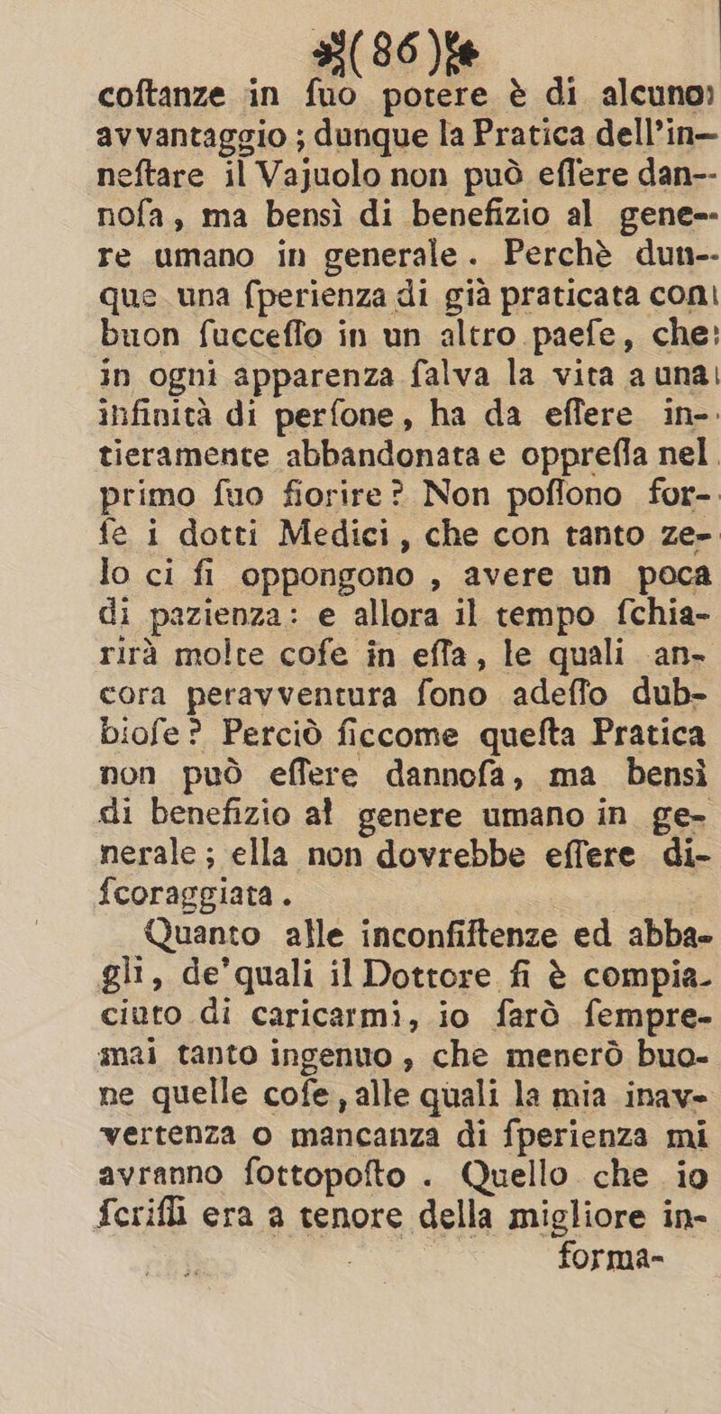 coftanze in fuo potere è di alcuno» avvantaggio ; dunque la Pratica dell’in— neftare il Vajuolo non può effere dan-- nofa, ma bensì di benefizio al gene-- re umano in generale. Perchè dun-- que una fperienza di già praticata coni buon fucceffo in un altro paefe, che: in ogni apparenza falva la vita a una; infinità di perfone, ha da effere in-. tieramente abbandonata e opprefla nel. primo fuo fiorire? Non poflono for-. fe i dotti Medici, che con tanto ze-. lo ci fi oppongono , avere un poca di pazienza: e allora il tempo fchia- rirà molte cofe in effa, le quali an- cora peravventura fono adeffo dub- biofe? Perciò ficcome quefta Pratica non può effere dannofa, ma bensì di benefizio al genere umano in ge- nerale; ella non dovrebbe effere di- fcoraggiata. © Quanto alle inconfiftenze ed abba gli, de’quali il Dottore fi è compia. ciuto di caricarmi, io farò fempre- mai tanto ingenuo , che menerò buo- ne quelle cofe, alle quali la mia inav- vertenza o mancanza di fperienza mi avranno fottopofto . Quello che io fcerifli era a tenore della migliore in- | | forma-