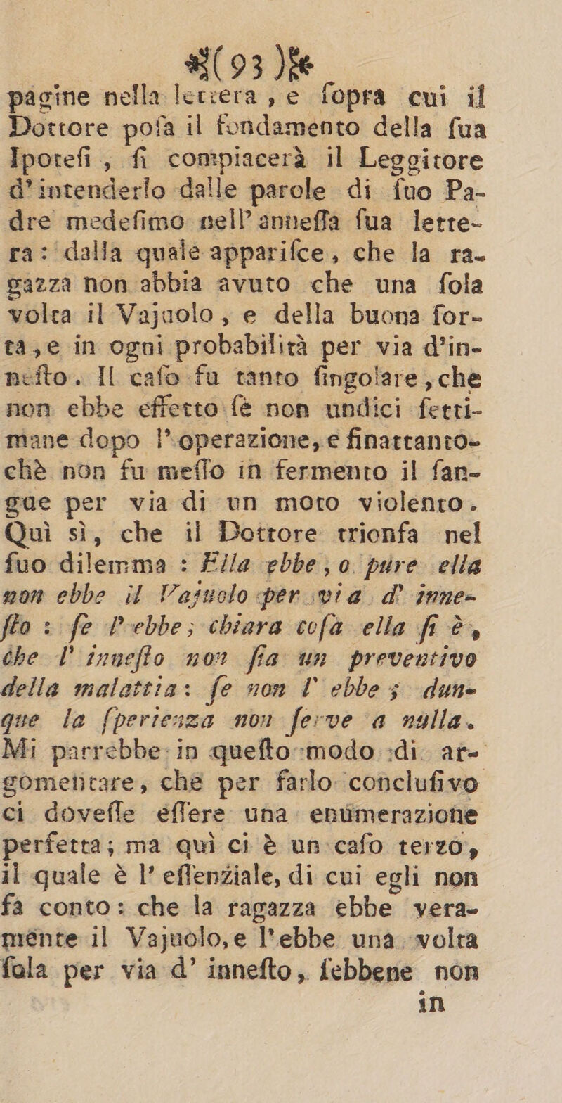 #(93 pagine nella ada se fopra cui il Dottore pofa il fondamento della fua Iporefi, fi compiacerà il Leggitore d'intende rlo dalle parole di fuo Pa- dre medefimo nell’ anneffa fua lette- ra: dalla quale apparifce, che la ra- pazza non abbia avuto che una fola volta il Vajuolo , e e della buona for- ta,e in ne probabilità per via d’in- nefto. Il cafo fu tanto fingolare, che non ebbe effetto fè non undici fetti- mane dopo l’ operazione, e finarranto~ chè non fu meffo in fermento il fan- gae per via di un moto violenro. Quì sì, che il Dottore trionfa nel fuo dilemma : Fila ebbe; 0 pure ella mon ebbe il Vasuolo per via. a? inne- fto : fe Pebbe; chiara cofa ella fi è, che T inneffo nor fia un preventivo della malattia: fe non I ebbe; dune que la {pertesza non ferve a nulla. Mi parrebbe: in quefto-modo :di. ar- gometitare, che per farlo conclufivo ci dovefle eéffere una enumerazione perfetta; ma quì ci è un-cafo terzo, il quale è I’ eflenziale, di cui egli non fa conto: che la ragazza ebbe vera mente il Vajuolo,e l'ebbe una. volra fola per via d’ innefto, febbene non in