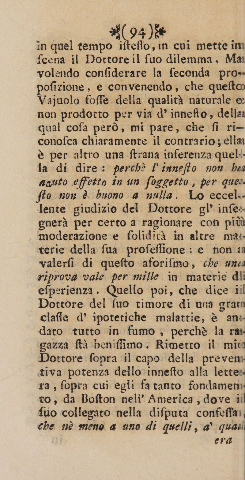 #(94)f% in quel tempo ifteflo, in cui mette im fcena il Dottore il fuo dilemma. Ma volendo confiderare la feconda pro-- pofizione, e convenendo , che queftm Vajuolo foffe della qualità naturale ee non prodotto per via d’ innefto, dellaa qual cofa però, mi pare, che fi ri— conofca chiaramente il contrario; ellaa è per altro una ftrana inferenza quell la di dire: perchè P innefto non bes aquto effetto in un foggetto , per ques. fto non è buono a nulla. Lo eccel.- lente giudizio del Dottore gl’ infe-- @nerà per certo a ragionare con più moderazione e folidità in altre mai terie della fua profeffione : e non ia valerfi di quefto aforifmo, che une riprova vale per mille in materie dli efperienza. Quello poi, che dice iil Dottore del fuo timore di una grar clafie d’ ipotetiche malattie, è ani- dato tutto in fumo , perchè la ray. gazza ftà beniffimo. Rimetro il mico Dottore fopra il capo della prevem tiva potenza dello innefto alla lettes ra, fopra cui egli fa tanto fondamem: to, da Bofton neli’ America, dove iil fuo collegato nella difputa confeffai, the nè meno a uno di quelli, a quai era