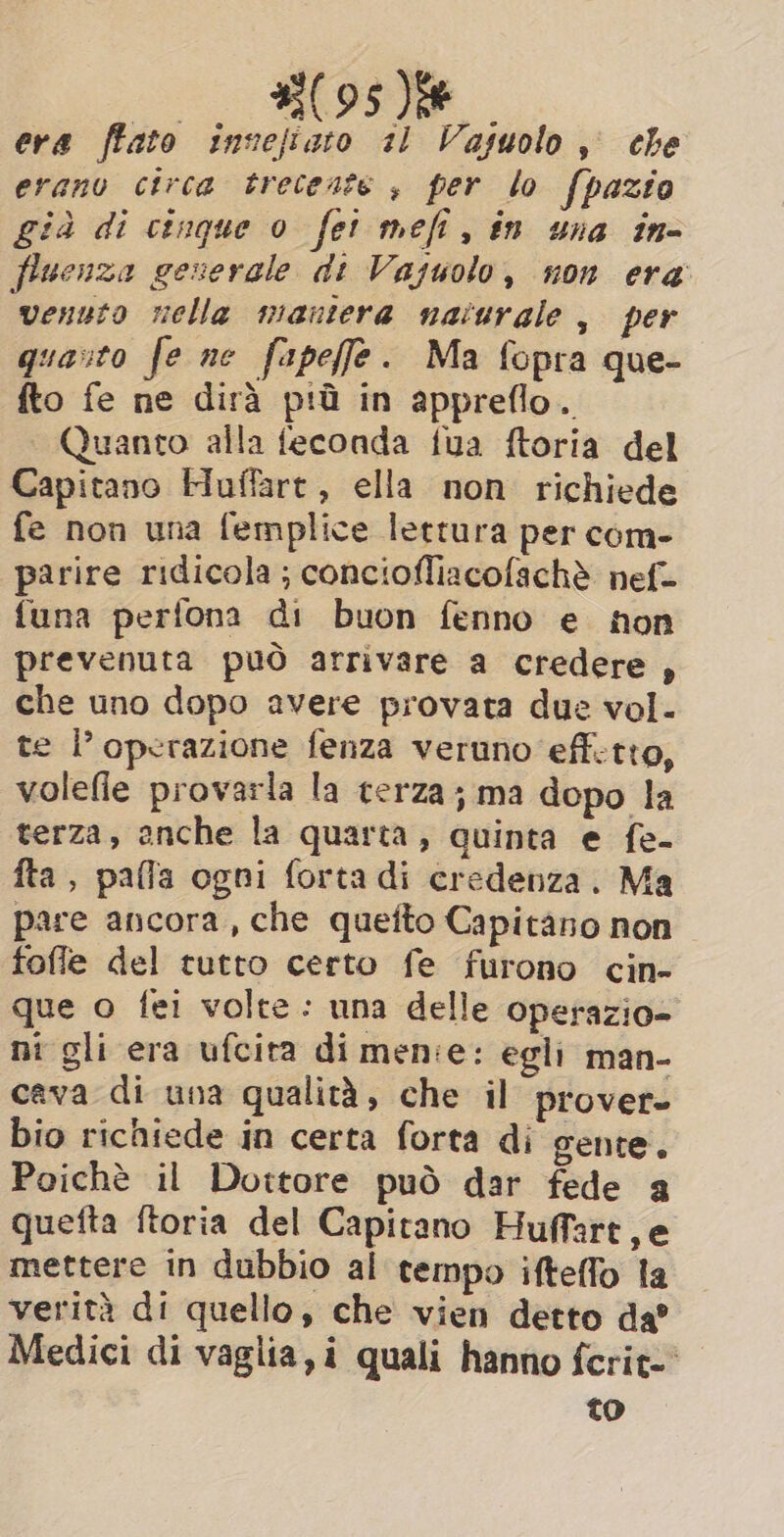 | B95 ee era ffato invejiato 11 Vasuolo, che erano circa tretente , per lo fpazio già di cinque o fet mefi, in una in- fluenza generale di Vajuolo, non era venuto nella maniera naturale , per quarto fe ne fapeffe. Ma fopra que- fto fe ne dirà più in appreflo. Quanto alla feconda fua ftoria del Capitano Huffart, ella non richiede fe non una femplice lettura per com- parire ridicola; conciofliacofachè nef- {una perfona di buon fenno e fon prevenuta può arrivare a credere, che uno dopo avere provata due vol. te operazione fenza veruno eff.tto, volefie provarla la terza; ma dopo la terza, anche la quarta, quinta e fe- fta, palla ogni forta di credenza. Ma pare ancora, che quefto Capitàno non fofle del tutto certo fe furono cin- que o fei volte: una delle operazio- ni gli era ufcita di menie: egli man- cava di una qualità, che il prover- bio richiede in certa forta di gente. Poichè il Dottore può dar fede a quefta ftoria del Capitano Huffart,e mettere in dubbio al tempo ifteffo la verità di quello, che vien detto da? Medici di vaglia, i quali hanno fcrit-' to
