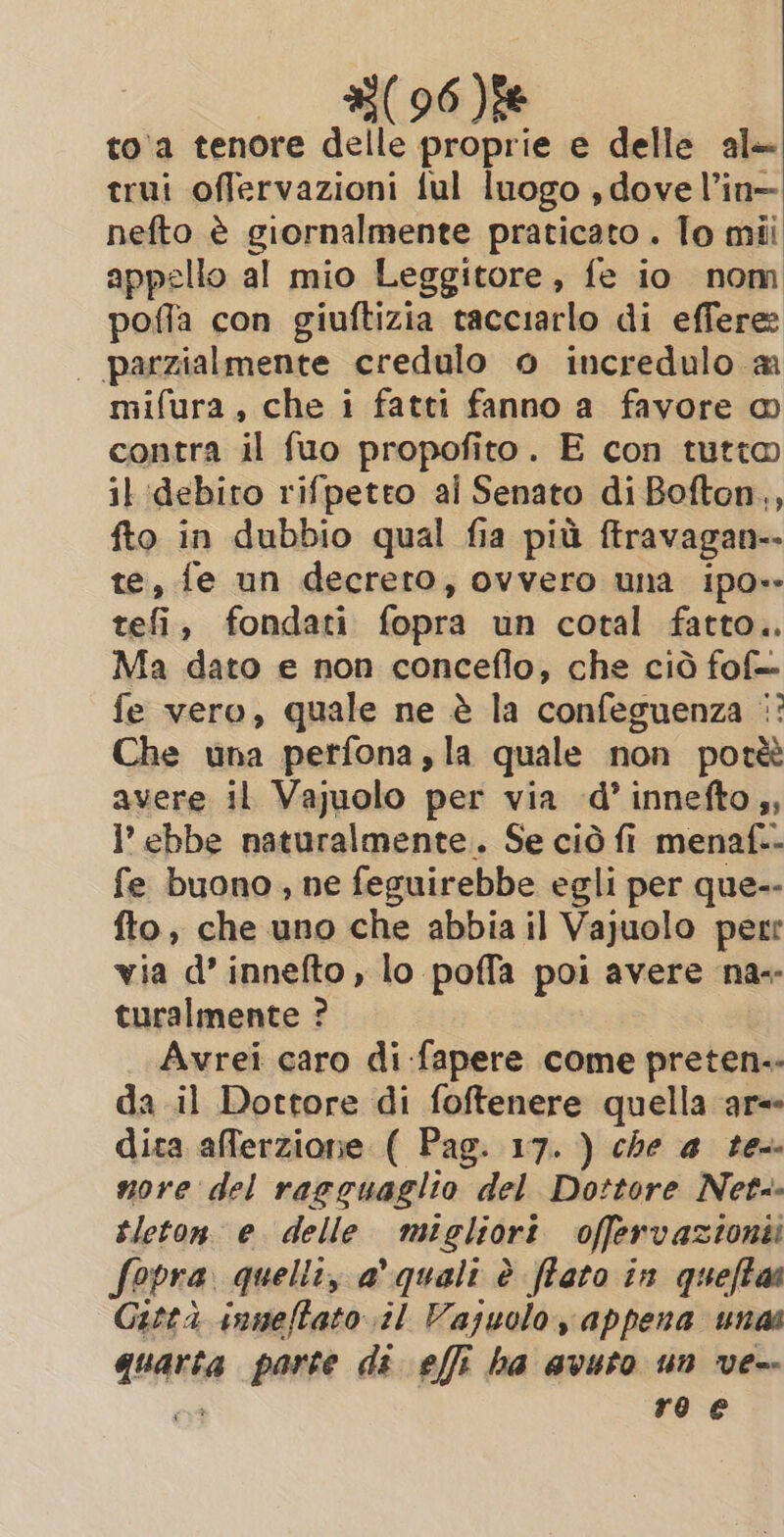 toa tenore delle proprie e delle al trui offervazioni ful luogo , dove l’in- nefto è giornalmente praticato . To mii appello al mio Leggitore, fe io nom pofla con giuftizia tacciarlo di effere: | parzialmente credulo o incredulo a mifura, che i fatti fanno a favore @ contra il {uo propofito. E con tutto il debiro rifpetto al Senato di Bofton,, fto in dubbio qual fia più ftravagan-- te, fe un decreto, ovvero una ipo» telîr, fondati fopra un cotal fatto.. Ma dato e non conceflo, che ciò fof= fe vero, quale ne è la confeguenza |: Che una perfona,la quale non potè avere il Vajuolo per via d’ innefto,, ’ ebbe naturalmente. Se ciò fi menaf.- fe buono, ne feguirebbe egli per que-- fto, che uno che abbia il Vajuolo perr via d’ innefto, lo poffa poi avere na-- turalmente ? Avrei caro di fapere come preten-- da il Dottore di foftenere quella ar= dita aflerzione ( Pag. 17. ) che 4 te nore del ragguaglio del Dottore Net tleton. e. delle migliori offervazionii Sopra. quelli, a' quali è ffato in queftai Gitta inneftato il Vajuolo appena unas sana parte di effi ha avuto un ve-- ro e