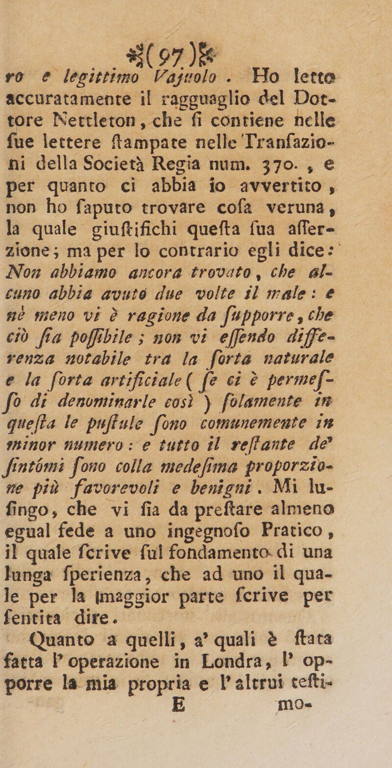 accuratamente il ragguaglio del Dot- tore Nettleton, che fi contiene nelle fue lettere ftampate nelle Tranfazio- ni della Società Regia num. 370. , € per quanto ci abbia io avvertito , non ho faputo trovare cofa veruna, la quale giuftifichi quefta fua affer- zione; ma per lo contrario egli dice: Non abbiamo ancora trovato, che al- cuno abbia avuto due volte tl male: e ne meno vi è ragione da fupporre, che ciò fia poffibile ; non vi effendo diffe- renza notabile tra la forta naturale e la forta artificiale( fe ci è permef- 0 di denominarle così ) folamente in quefta le puffule fono comunemente in minor numero: e tutto il rell'ante de fintomi fono colla medefima proporzto- ne più favorevoli e benigni. Mi lu- fingo, che vi fia da preftare almeno egual fede a uno ingegnofo Pratico, il quale ferive ful fondamento. di una lunga fperienza, che ad uno il qua- le per la tmaggior parte fcrive per fentita dire. | Quanto a quelli, a’ quali è ftata fatta P operazione in Londra, I’ op- porre la mia propria e l'altrui tefti- E mo