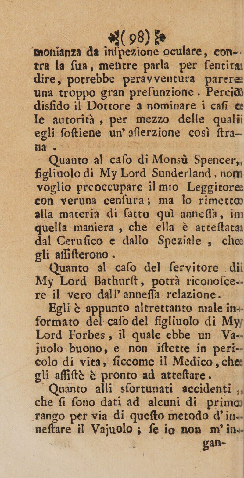 #(98) fe ‘monianza da inipezione oculare, con-. tra la fua, mentre parla per fentita dire, potrebbe peravventura parere: una troppo gran prefunzione . Perciòò disfido il Dottore a nominare i cafi e le autorità, per mezzo delle qualii egli foftiene un’ afierzione così ftra-- na divisi ~ Quanto al cafo di Monsù Spencer,, figliuolo di My Lord Sunderland , nom voglio preoccupare il mio Leggitore: . con veruna cenfura; ma lo rimetto alla materia di fatto quì anneffa, im quella maniera , che ella è arteftata dal Cerufico e dallo Speziale , chee gli affifterono . Quanto al cafo del fervitore dii My Lord Bathurft, potrà riconofce-- re il vero dall’ anneffa relazione. Egli è appunto altrettanto male in-- formato del cafo del figliuolo di My Lord Forbes, il quale ebbe un Va- juolo buono, e non iftette in peri-- colo di vita, ficcome il Medico, chee gli affiftè è pronto ad atteftare. Quanto alli sfortunati accidenti ,, che fi fono dati ad alcuni di primo) rango per via di quefto metada @ in.. neftare il Vajuolo ; fe ie non m'in+ ( gan- &gt;