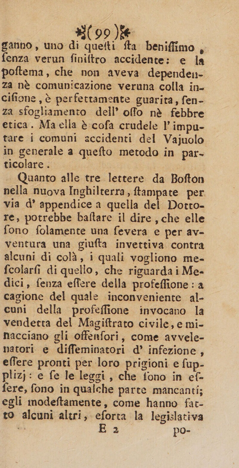 ganno, uno di quetti fta beniffimo , fenza verun finiftro accidente: e la poftema, che non aveva dependen- za né comunicazione veruna colla in- cifione, è perfettamente guarita, fen- za sfogliamento dell’ offo nè febbre etica. Ma ella è cofa crudele l’ impu- tare i comuni accidenti del Vajuolo in generale a quefto metodo in par. ticolare . Quanto alle tre lettere da Bofton nella nuova Inghilterra, ftampate per via d’ appendice a quella del Dorto- re, potrebbe ballare il dire, che elle fono folamente una fevera e per av- ventura una giufta invettiva contra alcuni di colà, i quali vogliono me- fcolarfi di quello, che riguarda i Me- dici, fenza effere della profeffione : a cagione del quale inconveniente al- cuni della profeffione invocano la vendetta del Magiftrato civile, e mi- nacciano gli offenfori, come avvele- natori e diffeminatori d* infezione, effere pronti per loro prigioni e fup- plizj: e fe le legsi, che fono in ef- fere, fono in qualche parte mancanti; egli modeftamente, come hanno fat- to alcuni altri, eforta la legislativa di E 2 po-