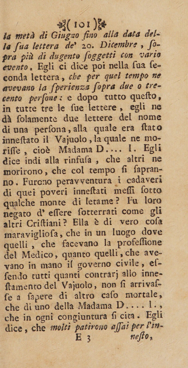 la metà di Giugno fino alla data del- la fua lettera de’ 20. Dicembre , fo- pra più di dugente foggetti con varto evento, Egli ci dice poi nella fua fe- conda lettera, che per quel tempo ne avevano la fperienza fopra due 0 tre- cento perfone: e dopo tutto quefto, in tutte tre le fue lettere, egli ne dà folamente due lettere del nome di una perfona, alla quale era ftato inneftato il Vajuolo , la quale ne mo- riffe , cioè Madama D.... 1. Egli gice indi alla rinfufa , che altri ne morirono; che col tempo fi fapran- no. Furono peravventura i cadaveri di quei poveri inneftati meffi fotto qualche monte di lerame? Fu loro negato d’ effere fotterrati come gli altri Criftiani? Ella è di vero cofa maravigliofa, che in un luogo dove quelli , che facevano la profeflione del Medico, quanto quelli, che ave- vano in mano il governo civile, ef- fendo tutti quanti contrarj allo inne- {tamento del Vajuolo, non fi arrival fe a fapere di altro cafo mortale, che di uno della Madama D....1., che in ognî congiuntura fi cita. Egli dice, che molti patirono affai per Pin- E 3 nefto,