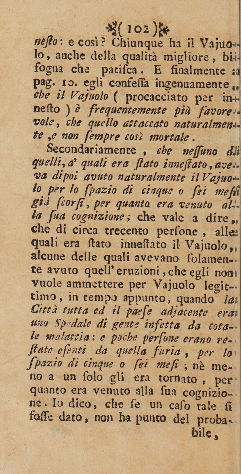 nefto: e così? Chiunque ha il Vajuo+ lo, anche della qualità migliore, bii4 fogna che patifca. E finalmente : pag. 10. egli confeffa usvanoi di che :1 Vaguolo ( procacciato per ta nefto ) è frequentemente più favore: vole, che quello attaccato naturalmens. be ,e non fempre così mortale. Secondariamente , che neffuno dii quelli, a quali era ftato inneftato, ave.- va dipoi avuto naturalmente il Vajuo-- lo per lo [pazio di cinque o fei me già [corfi, per quanta era venuto al. la fua cognizione; che vale a dire,, che di circa trecento perfone , alle! quali era ftato inneftato il Vajuolo,, alcune delle quali avevano folamen-. te avuto quell’eruzioni che egli nom vuole ammettere per Vajuolo legit--| timo, in tempo appunto, quando /ai Città tutta ed il paefe adiacente erat uno Spedale di gente infetta da cota-- le malattia: e poche perfone erano re-. féate efenti da quella furia, per lo Spazio di cinque o fei meft ; nè me- no a un folo gli era tornato, per quanto era venuto alla fua cognizio- ne. Io dico, che fe un cafo tale fi faffe dato, non ha punto del proba. bile,