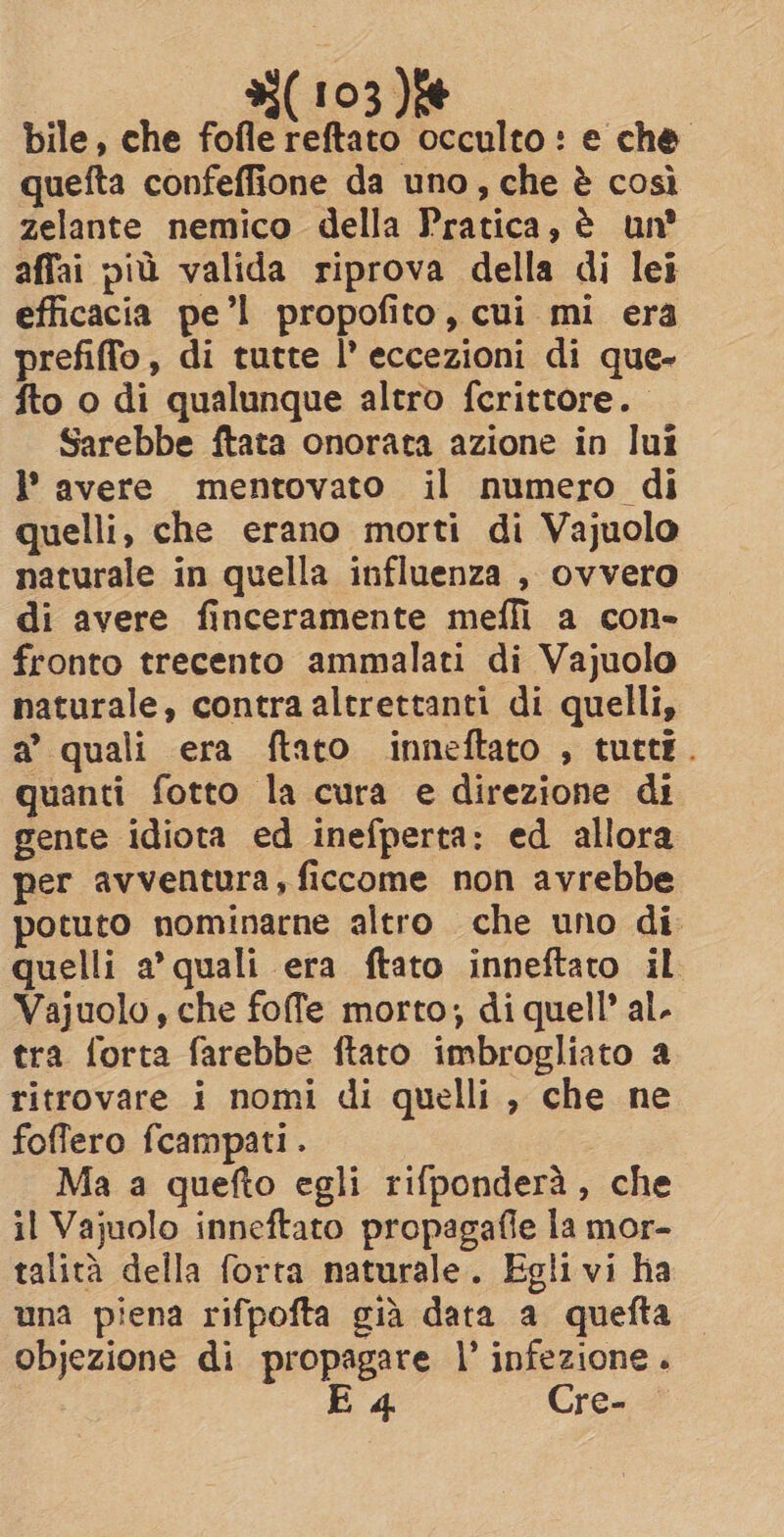bile, che fofle reftato occulto: e che quefta confeffione da uno, che è così zelante nemico della Pratica, è un? affai più valida riprova della di lei efficacia pe’l propofito, cui mi era prefiffo, di tutte l’ eccezioni di que- fto o di qualunque altro fcrittore. Sarebbe ftata onorata azione in lui l’ avere mentovato il numero di quelli, che erano morti di Vajuolo naturale in quella influenza , ovvero di avere finceramente meffi a con- fronto trecento ammalati di Vajuolo naturale, contra altrettanti di quelli, a quali era ftato inneftato , tutti. quanti fotto la cura e direzione di gente idiota ed inefperta: ed allora per avventura, ficcome non avrebbe potuto nominarne altro che uno di. quelli a’ quali era ftato inneftato il Vajuolo, che foffe morto; di quell’ al. tra forta farebbe ftato imbrogliato a ritrovare i nomi di quelli , che ne foffero fcampati . Ma a quefto egli rifpondera, che il Vajuolo inneftato propagafie la mor- talità della forta naturale. Egli vi ha una piena rifpofta già data a quefta objezione di propagare |’ infezione . E 4 Cre-