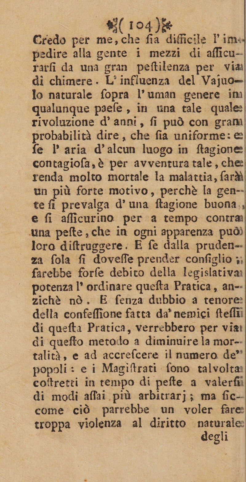 Credo per me,che fia difficile Pim pedire alla gente i mezzi di afficu-- rarfi da una gran peftilenza per via di chimere. L’ influenza del Vajuo— lo naturale fopra l’uman genere ini| qualunque psefe, in una tale quale: rivoluzione d’ anni, fi può con gram probabilità dire , che fia uniforme: e&amp;| fe 1’ aria d’alcun luogo in ftagione contagiofa,é per avventura tale, che: renda molto mortale la malattia, farà un più forte motivo, perchè la gen-- te fi prevalga d’ una ftagione buona,, e fi afficurino per a tempo contra na pefte che in ogni apparenza può) lora diftruggere. E fe dalla pruden-- za fola fi doveffe prender configlio 4; farebbe forfe debito della legislativa potenza I’ ordinare quefta Pratica, an-- zichè nO. E fenza dubbio a tenore? della confeffione fatta da’ nemici fteffii di quefta Pratica, verrebbero per via: di quefto metodo a diminuire la mor-- talità, e ad accrefcere il numero de” popoli : e i Magiftrati fono talvolta: coftretti in tempo di pefte a valerfii di modi affai più arbitrarj; ma fic-- come ciò parrebbe un voler fare troppa violenza al diritto naturale: degli