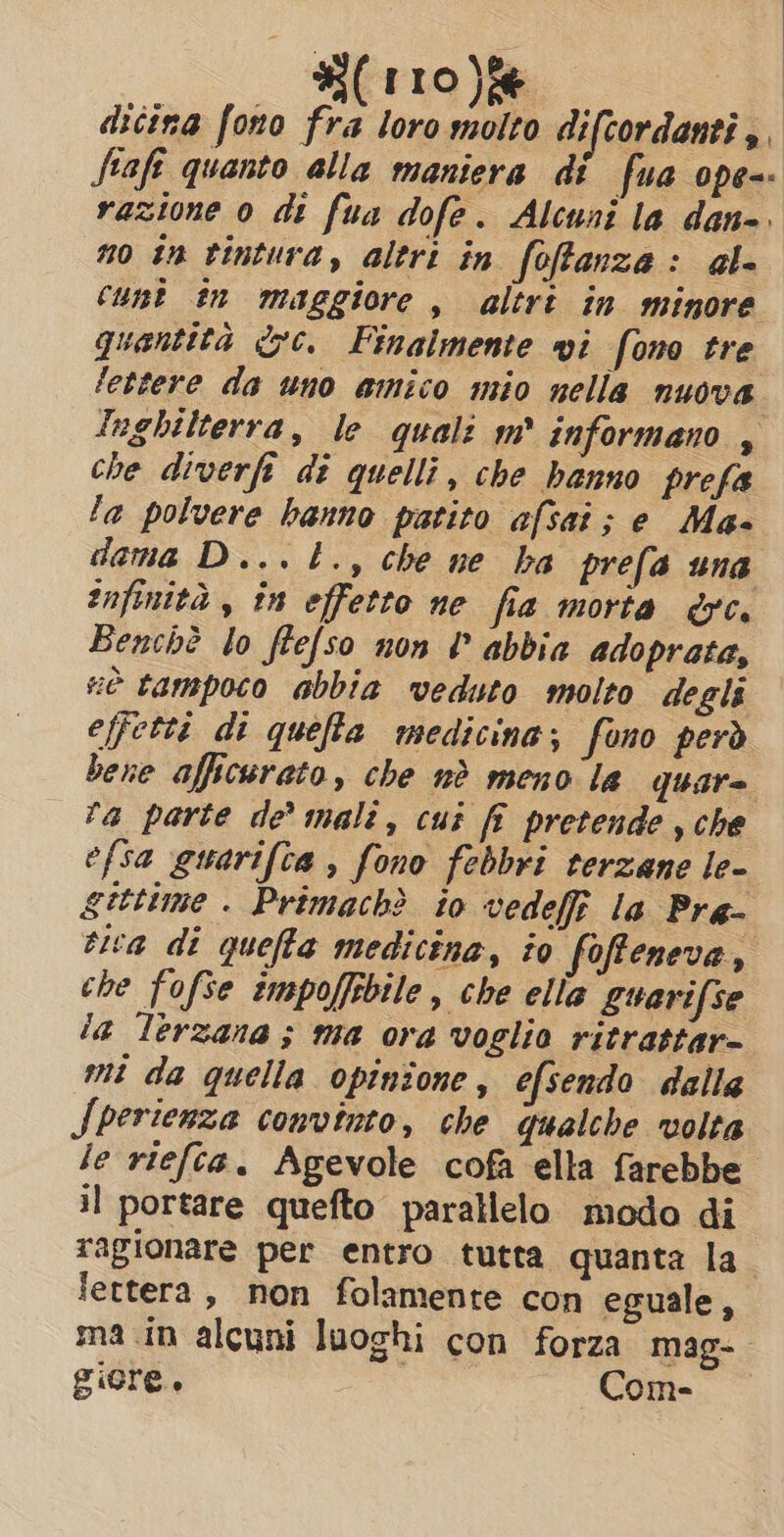 dicina fono fra loro molto difcordanti di fiafe quanto alla maniera di fua ope-- razione 0 di fua dofe. Alcuni la dan-. no in tintura, altri in foftanze: al- cunt in maggiore, altri in minore quantità &amp;c. Finalmente vi fono tre lettere da uno amico mio nella nuova Inghilterra, le quali m° informano , che diverfi di quelli, che hanno prefa la polvere hanno patito afsat; e Mas dama D...t., che ne ba prefa una infinità , in effetto ne fia morta &amp;c. Benchè lo ffefso non ? abbia adoprata, è tampoco abbia veduto molto degli effetti di quefia medicina; fono però bene afficurato, che nè meno la quare ra parte de’ mali, cui fi pretende , che efsa guarifta , fono febbri terzane le- gittime . Primach? io vedefi la Pra- tea di queffa medicina, to foffeneva, che fofse tmpoffsbile, che ella Quarifse la lerzana ; ma ora voglio ritrattar- mi da quella opinione, efsendo dalla Sperienza convinto, che qualche volta le riefta. Agevole cofa ella farebbe il portare quefto parallelo modo di ragionare per entro tutta quanta la lettera, non folamente con eguale, ma in alcuni luoghi con forza mag- giore. | Com-
