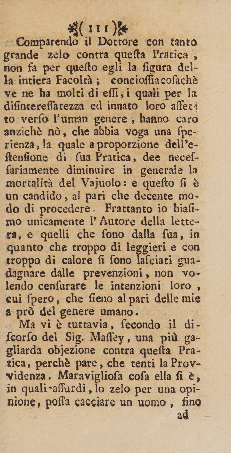 :* Comparendo il Dottore con tanto grande zelo contra quefta Pratica , non fa per quefto egli la figura del- la intiera Facoltà; concioffiacofaché ve ne ha molti di effi, i quali per la difintereffatezza ed innato loro affect: to verfo l’uman genere , hanno caro anzichè nò, che abbia voga una fpe- rienza, la quale a proporzione dell’e- ftenfione di fua Prarica, dee necef- fariamente diminuire in generale la mortalità del Vajuolo: e quefto fi è un candido , al pari che decente mo- do di procedere. Frattanto io biafi- mo unicamente |’ Autore della lette- ra, e quelli che fono dalla fua, in “quanto che troppo di leggieri e con troppo di calore fi fono lafciati gua- dagnare dalle prevenzioni, non vo- lendo cenfurare le intenzioni loro , cui fpero, che fieno al pari delle mie a prò del genere umano. Ma vi è tuttavia, fecondo il di- {eorfo del Sig. Maffey, una più ga- gliarda objezione contra quefta Pra- tica, perchè pare, che tenti la Prov- wvidenza. Maravigliofa cofa ella fi è, in quali-affurdi, lo zelo per una opi- hione, poffa cacciare un uomo , fino ad
