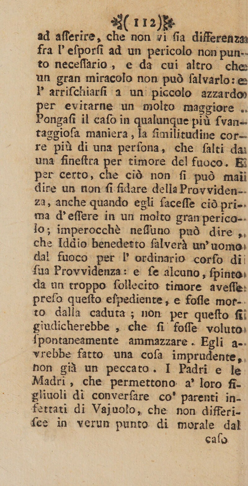 di(1ra)ie ad afferire, che non wi fia differenza fra l’efporfi ad un pericolo non pun:- to neceffario., e da cui altro che un gran miracolo non può falvarlo: e P arrifchiarfi a un piccolo azzardo» per evitarne un molto maggiore .. Pongafi il cafo in qualunque più fvan+ taggiofa manicra, la fimilitudine cor— re più di una perfona, che falti da: una fineftra per timore del fuoco. Bi per certo, che ciò non fi può maii dire un non fi fidare della Provviden-- za, anche quando egli faceffe cid pri. ma d’effere in un molto granperico-- io; imperocchè neffuno può dire ,, che Iddio benedetto falverà un’uomo) dal fuoco per I’ ordinario corfo dii fua Provvidenza: e fe alcuno, fpinto, da un troppo follecito timore aveffe: prefo quefto efpediente; e fofle mor-. to dalla caduta; non per quefto fi giudicherebbe , che fi’ fofe voluto. {pontaneamente ammazzare . Egli a-. vrebbe fatto una cofa imprudente,, hon già un peccato. I Padri e le Madri, che permettono a’ loro fî- gliuoli di converfare co parenti in- ferrati di Vajuolo, che non differi- fee in verun punto di morale dal cafo