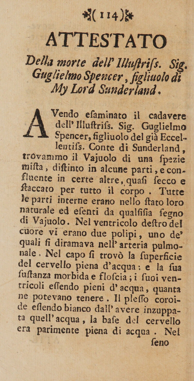 ATTESTATO Della morte dell’ Muftrifs. Sig. Guglielmo Spencer, fighiuolo di My Lord Sunderland . Vendo efaminato il cadavere A dell’ Mluftrifs. Sig. Guglielmo Spencer, figliuolo del già Eccel- lentifs. Conte di Sunderland a trovammo il Vajuolo di una fpezie mifta , diftinto in alcune parti, e con- fuente in certe altre, quafi fecco e ftaccato per tutto il corpo. Tutte le parti interne erano nello ftato loro naturale ed efenti da qualfifia fegno di Vajuolo. Nel ventricolo deftro del i cuore vi erano due polipi, uno de’ quali fi diramava nell’ arteria pulmo- nale. Nel capo fi trovò la fuperficie del cervello piena d’acqua: e la fua fuftanza morbida e flofcia; i fuoi ven- tricoli effendo pieni d’acqua, quanta ne potevano tenere. Il pleffo coroi- de eflendo bianco dall’ avere inzuppa- ta quell'acqua, la bafe del cervello era parimente piena di acqua . Nel | feno
