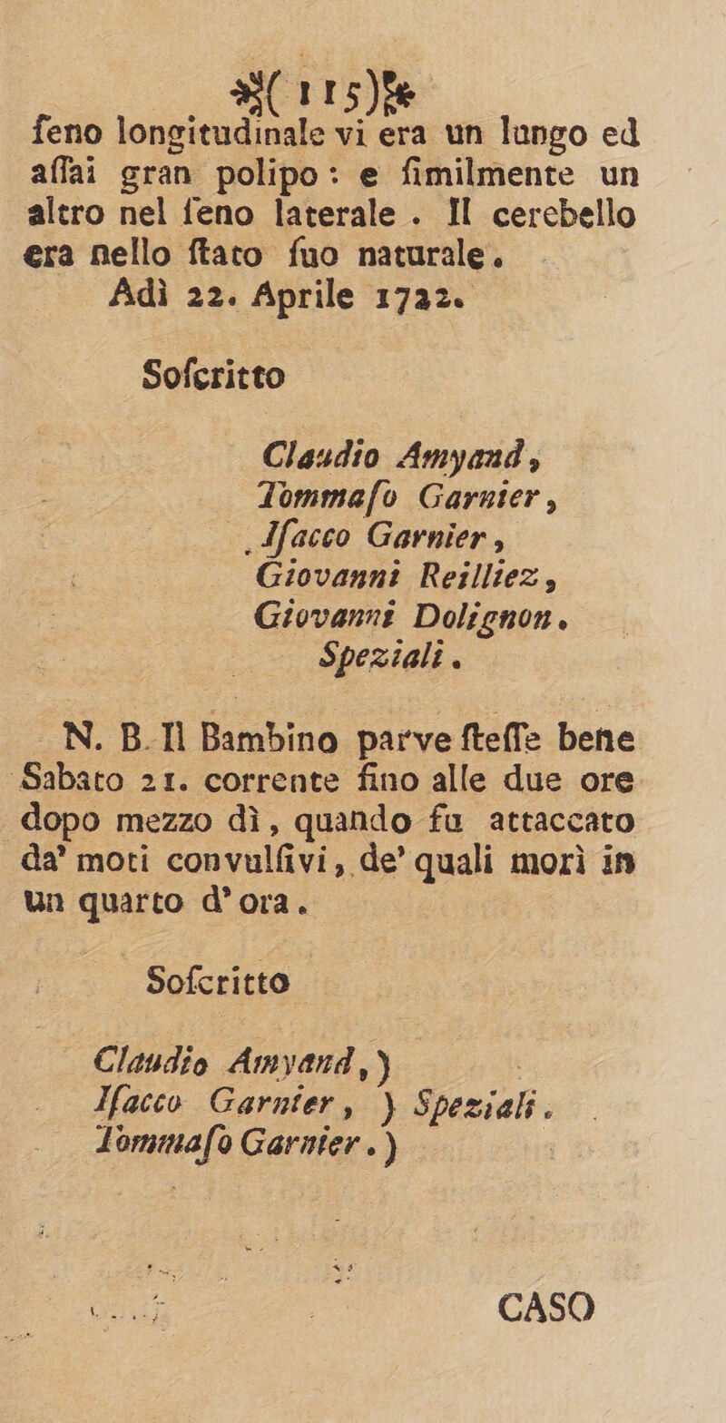 s(115)% feno longitudinale vi era un lungo ed affai gran polipo: e fimilmente un altro nel feno laterale . II cercbello era nello ftato fuo naturale. Adì 22. Aprile 1722. Soferitto — Claudio Amyand ‘ Tommafo Garnier , &gt; Ifacco Garnier, Giovanni Reilltez, Giovanni Dolignon. Speziali . N. B.Il Bambino parve fteffe bene Sabato 21. corrente fino alle due ore dopo mezzo dì, quando fu attaccato da’ moti convulfivi, de’ quali morì in Un quarto d’ora. Sofc ritto Claudio Am yand, J Ifacco Garnier, ) Speziali. Z runica Garnier.) calo CASO