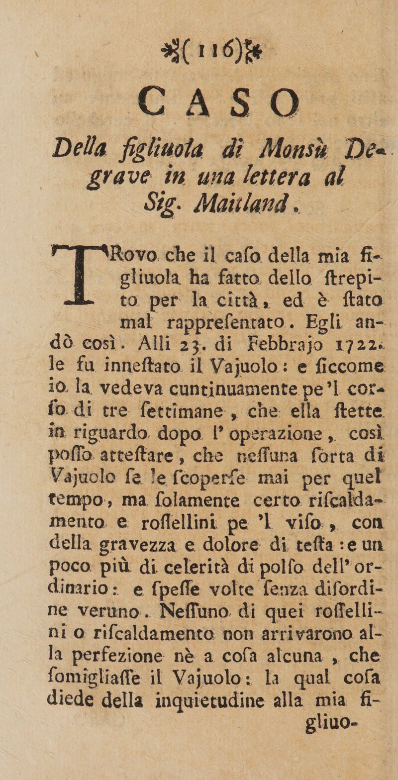 (116)f6 CASO Della fighuola di Monsù Dea grave in una lettera al Sig. Mattland . | Rovo. che il cafo della mia fi- gliuola ha fatto dello ftrepi- to per la città, ed è ftato mal rapprefentato. Egli an-. dò così. Alli 23. di Febbrajo 1722. le fu inneftato il Vajuolo: e ficcome 10. la vedeva cuntinuamente pe’l core fo di tre fettimane, che ella ftette in riguardo. dopo |’ operazione ,, così poffo atteftare, che neffuna forta di Vajuolo fe le fcoperfe mai per quel tempo, ma. folamente certo rifcalda» mento e roflellini pe ’1 vifo., con della gravezza e dolore di tefta :e un poco: più di celerità di polfo dell’ or- dinario: e fpefle volte fenza difordi- ne veruno. Neffuno di quei roffelli- ni o rifcaldamento non arrivarono al- la perfezione nè a cofa alcuna , che fomigliaffe il Vajuolo: la qual cofa diede della inquietudine alla mia fi- gliuo-