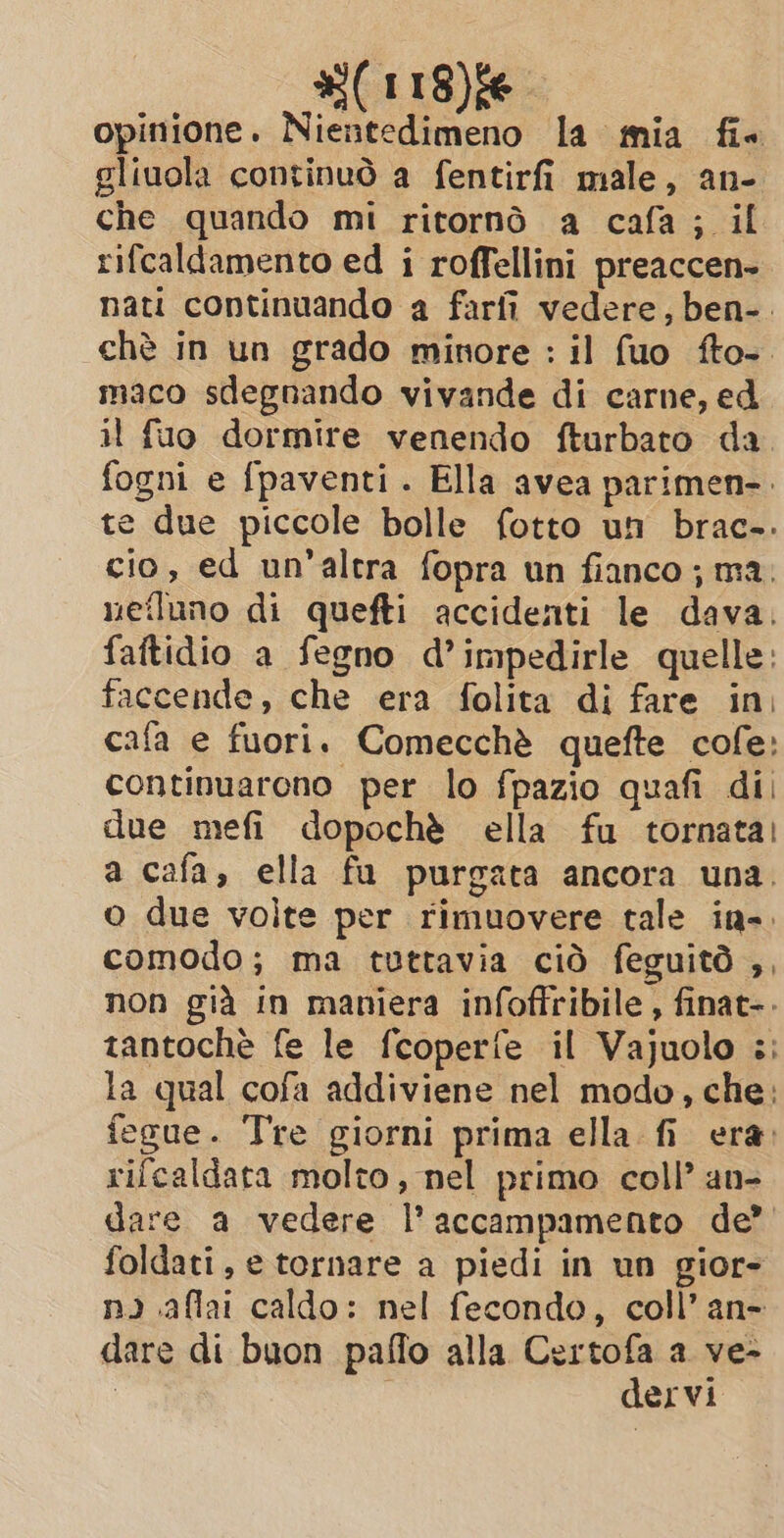 #(118)fe opinione. Nientedimeno la mia fi gliuola continuò a fentirfi male, an- che quando mi ritornò a cafa; il rifcaldamento ed i roffellini preaccen- nati continuando a farfi vedere, ben-. chè in un grado minore : il fuo fto-. maco sdegnando vivande di carne, ed il fuo dormire venendo fturbato da fogni e fpaventi . Ella avea parimen-. te due piccole bolle fotto un brac-. cio, ed un'altra fopra un fianco; ma. nefluno di quefti accidenti le dava. faftidio a fegno d’impedirle quelle: faccende, che era folita di fare in, cafa e fuori. Comecchè quefte cofe: continuarono per lo fpazio quafi dii due mefi dopochè ella fu tornata! a cafa, ella fu purgata ancora una. o due volte per rimuovere tale in-. comodo; ma tuttavia ciò feguitd ,, non già in maniera infoffribile , finat-. tantoche fe le fcoperfe il Vajuolo :; la qual cofa addiviene nel modo, che: fegue. Tre giorni prima ella fi era. rifcaldata molto, nel primo coll’ an- dare a vedere l'accampamento de’ foldati, e tornare a piedi in un gior- ni .affai caldo: nel fecondo, coll’an- dare di buon paffo alla Certofa a ve- | | dervi
