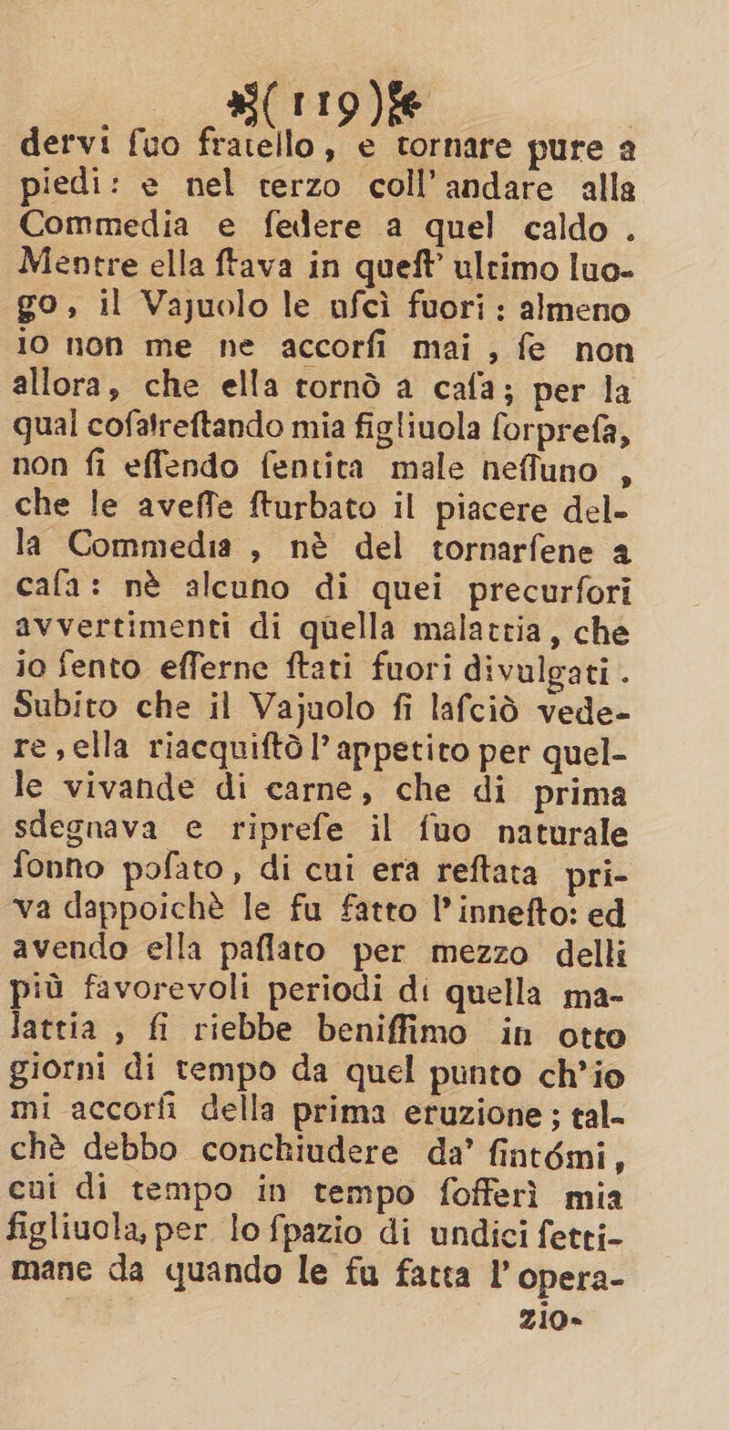 i. BC tig ke dervi fuo fratello, e tornare pure a piedi: e nel terzo coll’andare alla Commedia e federe a quel caldo . Mentre ella ftava in queft’ ultimo luo- go, il Vajuolo le ofci fuori: almeno 10 non me ne accorfi mai, fe non allora, che ella tornò a cafa; per la qual cofatreftando mia figliuola forprefa, non fi effendo fentita male nefluno , che le aveffe fturbato il piacere del- la Commedia , nè del tornarfene a cafa: nè alcuno di quei precurfori avvertimenti di quella malattia, che io fento efferne ftati fuori divulgati . Subito che il Vajuolo fi lafciò vede- re,ella riacquiftò l’ appetito per quel- le vivande di carne, che di prima sdegnava e riprefe il fuo naturale fonno pofato, di cui era reftata pri- va dappoichè le fu fatto I’ innefto: ed avendo ella paflato per mezzo delli più favorevoli periodi di quella ma- lattia , fi riebbe beniffimo in otto giorni di tempo da quel punto ch'io mi accorfi della prima eruzione; tal- chè debbo conchiudere da’ fintémi, cui di tempo in tempo fofferì mia figliuola, per lo fpazio di undici fetti- mane da quando le fu fatta I’ opera- zio»