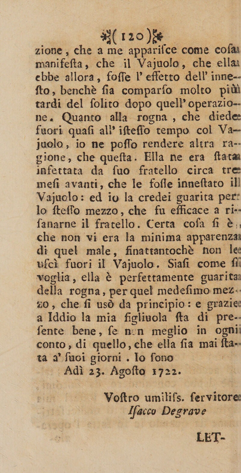 zione, che a me apparifce come cofas manifefta, che il Vajuolo, che ella ebbe allora, foffe I’ effetto dell’ inne-- fto, benchè fia comparfo molto pit tardi del folito dopo quell’ operazio-- ne. Quanto alla rogna , che diede: fuori quafi all’ ifteffo tempo col Va- juolo , io ne poffo rendere altra ra-- gione, che quefta. Ella ne era ftata infettata da fuo fratello circa tre mefi avanti, che le fofle inneftato ill Vajuolo : ed io la credei guarita per: lo fteffo mezzo, che fu efficace a ri-- fanarne il fratello. Certa cofa fi è, che non vi era la minima apparenza di quel male, finattantochè non le ufcì fuori il Vajuolo. Siafi come fii voglia, ella è perfettamente guarita della rogna, per quel medefimo mez. zo, che fi usò da principio: e grazie a Iddio la mia figlivola fta di pre-- fente bene, fe non meglio in ognii conto, di quello, che ella fia mai fta-- ta a’ fuoi giorni . lo fono Adi 23. Agofta 1722. Voftro umilifs. fervitore Ifarco Degrave LET-