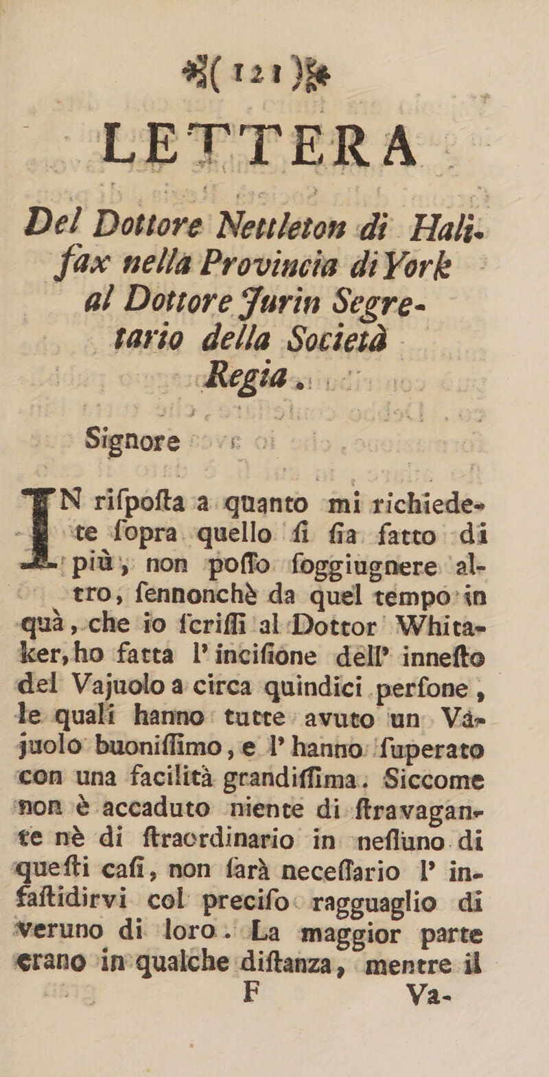 LETTERA. Del Dottore Nettleton di Hali. fax nella Provincia di York al Dottore Jurin Segre- tario della Società Signore eovR Ol “&amp; N rifpofta a quanto mi richiede» | - fopra quello fi fia fatto di £~' più, non poffo foggiugnere ‘al- | tro, fennonchè da quel tempo: in qua, che io fcriffi ‘al Dottor! Whita- ker,ho fatta l’ incifione dell’ innefto del Vajuolo a circa quindici perfone , le quali hanno: tutte: avuto ‘un. Và» juolo buoniffimo ; e l’ hanno: fuperato con una facilità grandiffima: Siccome ‘nor è accaduto niente di ftravagane te nè di ftracrdinario in nefluno. di quefti cafi, non farà neceffario 1’ in- faftidirvi col precifo: ragguaglio di veruno di loro. La maggior parte erano in qualche diftanza, mentre il 19 F Va-