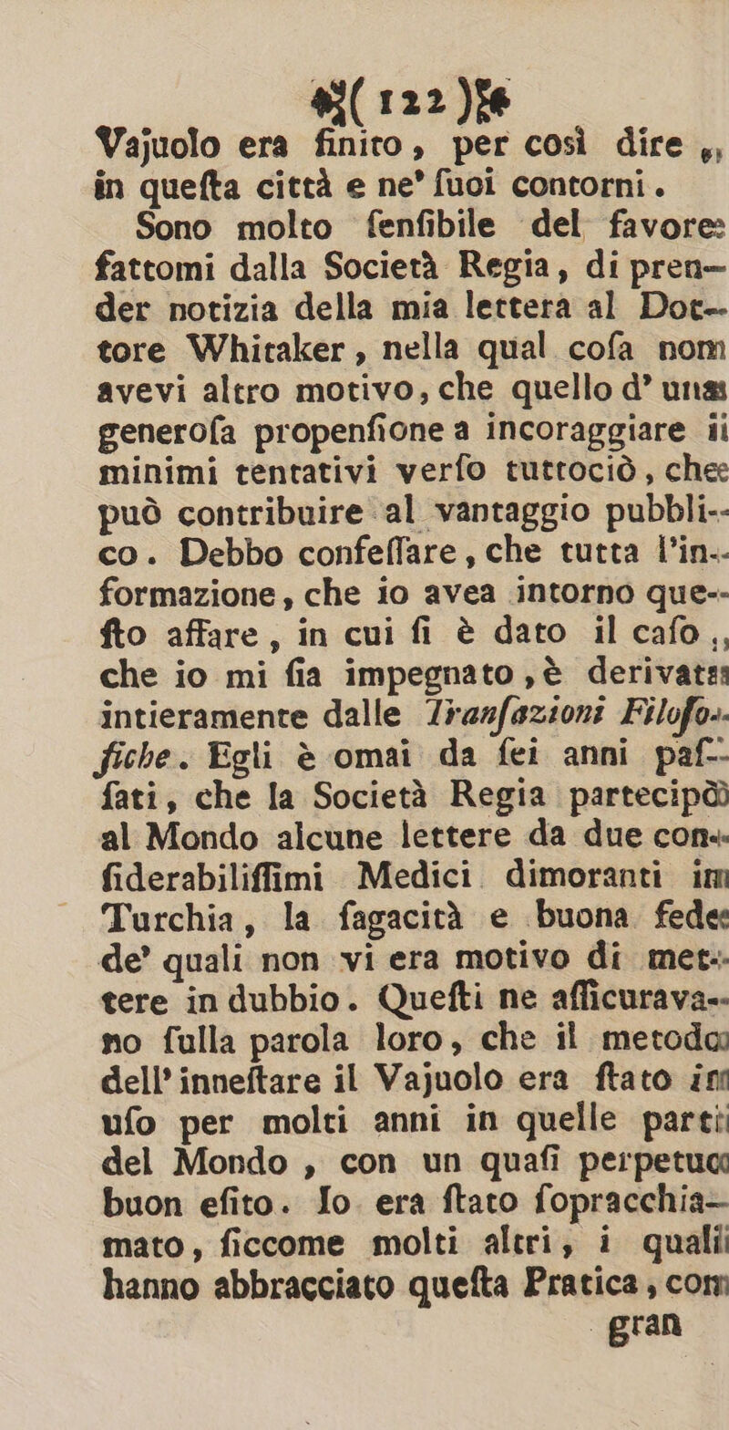 #i(122)î6 Vajuolo era finito, per così dire ,, in quefta città e ne’ fuoi contorni. Sono molto fenfibile del favore: fattomi dalla Società Regia, di pren— der notizia della mia lettera al Dot- tore Whitaker, nella qual cofa nom avevi altro motivo, che quello d’ unas generofa propenfione a incoraggiare ii minimi tentativi verfo tuttociò, chee può contribuire al vantaggio pubbli-- co. Debbo confeffare, che tutta l’in.- formazione , che io avea intorno que-- fto affare, in cui fi è dato ilcafo,, che io mi fia impegnato ,è derivates intieramente dalle razfazioni Filofo.. fiche. Egli è omai da fei anni paf- fati, che la Società Regia partecipàò al Mondo alcune lettere da due cons fiderabiliffimi Medici dimoranti im Turchia, la fagacità e buona fede de’ quali non vi era motivo di met-. tere in dubbio. Quefti ne afficurava-- no fulla parola loro, che il metoda dell’ inneftare il Vajuolo era ftato ing ufo per molti anni in quelle parti del Mondo , con un quafi perpetua buon efito. Io. era ftato fopracchia— mato, ficcome molti altri, i quali hanno abbracciato quefta Pratica, com gran