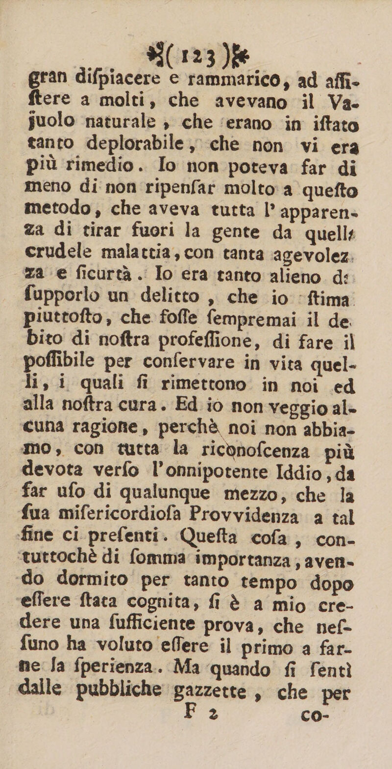 gran difpiacere e rammarico, ad affi- ftere a molti, che avevano il Va. suolo naturale , che ‘erano in iftato tanto deplorabile, che non vi era più rimedio. Io non poteva far di meno di non ripenfar molto a quefto metodo, che aveva tutta I’ apparen- za di tirar fuori la gente da quelli crudele malattia, con tanta agevolez. za e ficurtà. Io era tanto alieno d: fupporlo un delitto , che io ‘ftima. piuttofto, che foffe fempremai il de bito di noftra profeffione, di fare il poffibile per confervare in vita quel- li, i quali fi rimettono in noi ed alla noftra cura. Ed io non veggio al- cuna ragione, perchè noi non abbia» mo, con tutta la riconofcenza più devota verfo l’onnipotente Iddio, da far ufo di qualunque mezzo, che la fua mifericordiofa Provvidenza a tal fine ci prefenti. Quefta cofa, con- ‘tuttochè di fomma importanza, aven- ‘do dormito per tanto tempo dopo effere ftata cognita, fi è a mio cre- dere una fufficiente prova, che nef- {uno ha voluto effere il primo a far- me Ja fperienza. Ma quando fi fenti dalle pubbliche Bagna » che per 2 co-