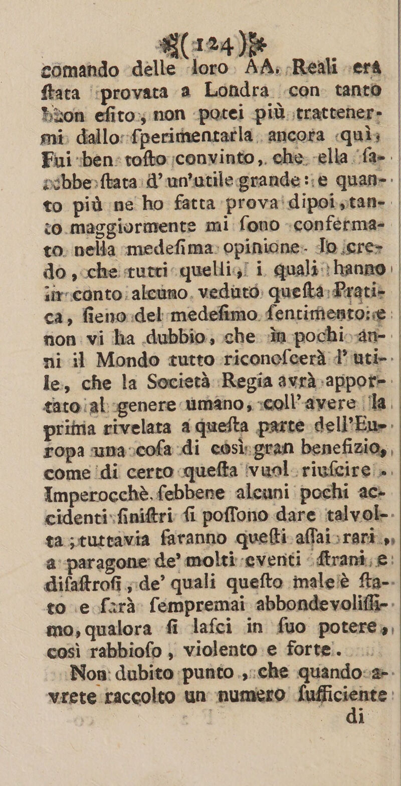 | Y(124)f comando delle Joro AA: Reali serà ftata ‘provata a Londra con: tanto ton efito non potei più. trattener- mi, dallo::fperitnentatla. ancora quis Fui «ben: tofto:;convinto,. che: ella fa». sibbe:ftata: d’ un'utile grande ::è quan: | to più ne ho fatta prova'dipot,tan- | co. maggiormente mi fono «conferma» | to: nella medefima: opinione: Jo icre» | do , che tutri quelli;/ i quali: hanno | iir:conto;alcuno. veduto. quefta: Prati- | ca, fieno del medefimo. fentirfientoie non vi ha dubbio; che in pochi an. ni il Mondo tutto riconefcerà 7 uti. le, che la Società Regia avrà-appot=. | tatoial.genere umano; :coll’avere (ila. pritria rivelata a quefta parte dell’Eu». ropa una cofa di così.gran benefizio,, come ‘di certo quefta vuol. rivfcire .. Imperocchè. febbene alcuni pochi ac- cidenti.finiftri fi poffono dare talvol-- ta ;tuttavia faranno quefti affai:rari.,, a:-paragone: de’ molti eventi Atrani, e. difaftrofi ;de’ quali quefto malelé fta-. to .e farà fempremai abbondevolifli=. mo; qualora fi lafci in fuo potere», così rabbiofo , violento e forte. Non: dubito punto .,.che quando:2-- vrete raccolto un numero Sufficiente :