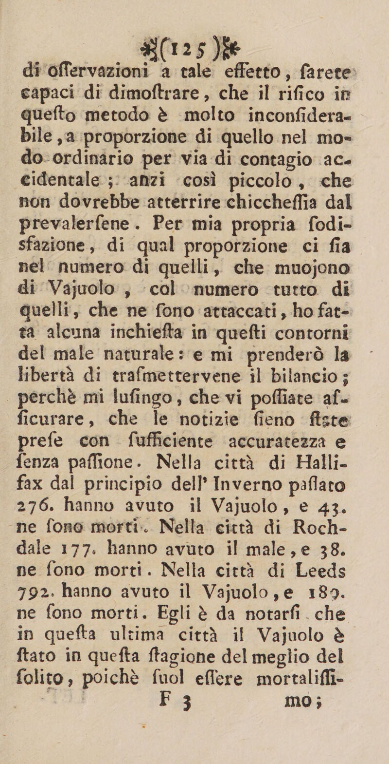 di offervazioni a tale effetto, farete» capaci di dimoftrare , che il rifico ir quefto metodo è molto inconfidera- bile ,a proporzione di quello nel mo- do- ordinario per via di contagio ac. cidentale ;: anzi ‘così piccolo, che non dovrebbe atterrire chiccheffia dal prevalerfene. Per mia propria fodi- sfazione, di qual proporzione ci fia nel numero di quelli, che muojono di Vajuolo , col numero tutto di quelli, che ne fono attaccati, ho fat- ta alcuna inchiefta in quefti contorni del male naturale: e mi prenderà la libertà di trafmettervene il bilancio ; | perchè mi lufingo, che vi poffiate af. ficurare, che le notizie fieno fîiste prefe con fufficiente accuratezza e fenza paffione. Nella città di Halli- fax dal principio dell’ Inverno paflato 276. hanno avuto il Vajuolo, e 43. «ne fone morti. Nella città di Roch- dale 177. hanno avuto il male, e 38. ne fono morti. Nella città di Leeds 792. hanno avuto il Vajuolo,e 189. ne fono morti. Egli è da notarfi . che in quefta ultima città il Vajuolo è ftato in quefta ftagione del meglio del folito, poichè fuol effere mortalifli- dii Pug mo;