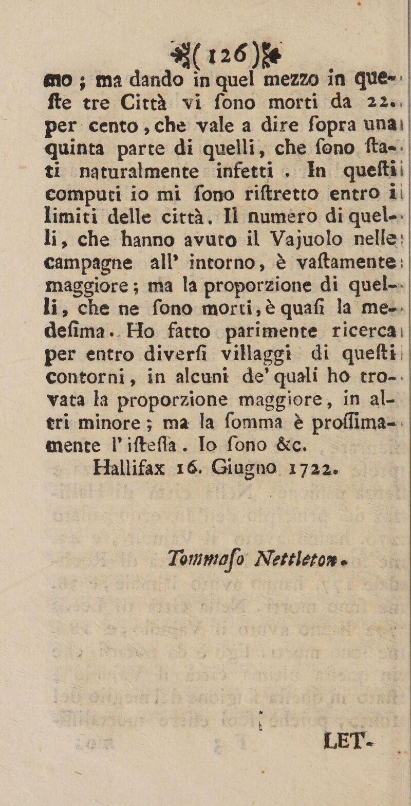 (126)% eo ; ma dando in quel mezzo in Que: fte tre Città vi fono morti da 22, per cento, che vale a dire fopra unai; quinta parte di quelli, che fono fta-.| ti naturalmente infetti. In queftii computi io mi fono riftretto entro ii limiti delle città. Il numero di quel. li, che hanno avuto il Vajuolo nelle: | campagne all’ intorno, è vaftamente: maggiore ; ma la proporzione di quel-. li, che ne fono morti; è quafi la me. defima.. Ho fatto parimente ricerca)]| per entro diverfi villaggi di quefti contorni, in alcuni de’ quali ho tro-. vata la proporzione maggiore, in al- tri minore ; ma la fomma è proffima-. mente I’ iftefla. Io fono &amp;c. Hallifax 16. Giugno 1722. Tommofo Nettleton.